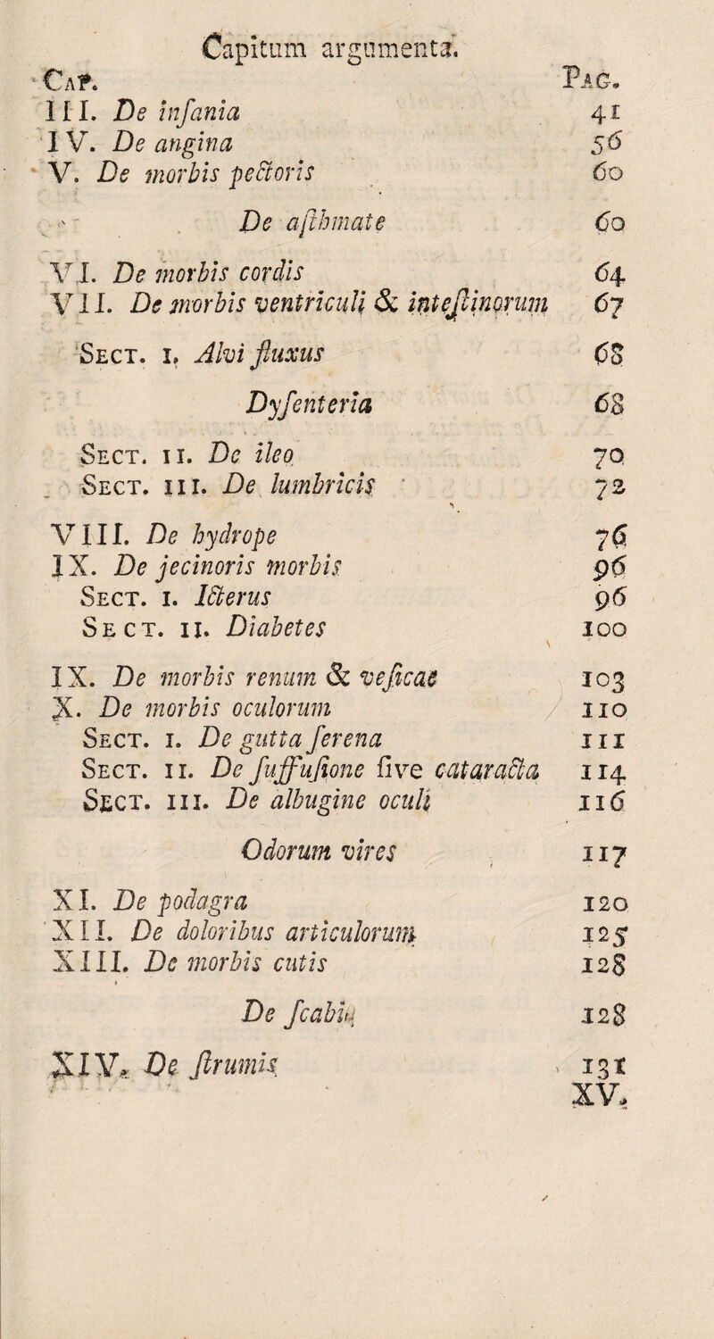 Capitum argumentari Ca t. Pa g. II I. De infania 41 IV. De angina 56 V. De morbis pettoris 60 ' De ajlhmate 60 VJ. De morbis cordis 64 VII. De morbis ventriculi & inteflinorum 67 'Sect. i» Alvi fluxus 0$ Dyfenteria 68 Sect. ii. De ileo 70 Sect. i i i. De lumbricis 72 VIII. De hydrope 70 IX. De jecinoris morbis 96 Sect. i. Merus 96 Sect. ii. Diabetes 100 \ * IX. De morbis renum & veficac 103 X- De morbis oculorum / 110 Sect. i. De gutta ferena 111 Sect. ii. De fuffufione five cataracta 114 Sect. i i i. De albugine oculi 116 Odorum vires 117 XI. De podagra 120 XII. De doloribus articulorum 125 XIII. De morbis cutis 12$ De fcablu 128 XIV* De Jlrumis , 131 XV,