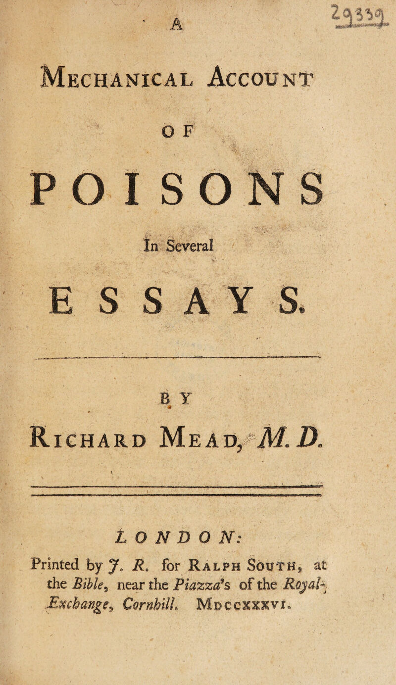 A Mechanical Account O F POISONS In Several E S SAYS. B Y « Richard Mead^A/.D. LONDON: Printed by Ja Ra for Ralph South., at the Bible, near the Piazza’s, of the Roy ah Exchange, CornhilL Mdccxxxvi*