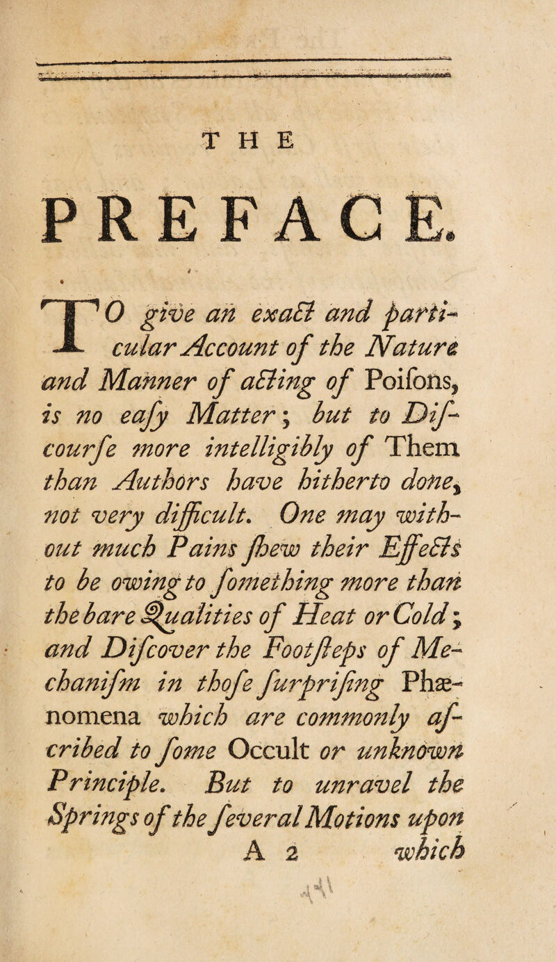 THE rT”’ 0 give an exact and parti* -A. cidar Account of the Nature and Manner of aSling of Poifons, is no eafy Matter; but to Dif- courfe more intelligibly of Them than Authors have hitherto done, not very difficult. One may with¬ out much Pains fhew their EffeSls to be owing to fomething more than the bare Qualities of Heat or Cold ; and Difcover the Footjleps of Me- chanifm in thofe furprifng Phe¬ nomena which are commonly af- cribed to fome Occult or unknown Principle. But to unravel the Springs of the feveral Motions upon A 2 which A A^