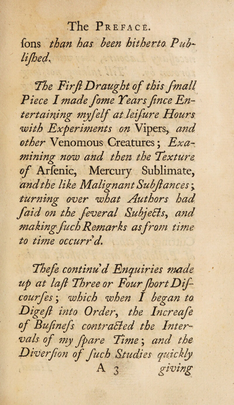 ions than has been hitherto Pub- UJhed. • ' * •. , • * *. - „ Hoe Firjh Draught of this fmall Piece I made fome Years fince En¬ tertaining myfelf at leifure Hours with Experiments on Vipers, and other Venomous Creatures; Exa¬ mining now and then the Texture of Arfenic, Mercury Sublimate, and the like Malignant Sub fane es; turning over what Authors had faid on the feveral Subjects, and making fuch Remarks as from time to time occurrd. Thefe continu'd Enquiries made up at laf Three or Four JhortDif- courfes; which when I began to Digef into Order, the Increafe of Bufinefs contrasted the Inter¬ vals of my fpare Time; and the Diverfon of fuch Studies quickly A 3 giving