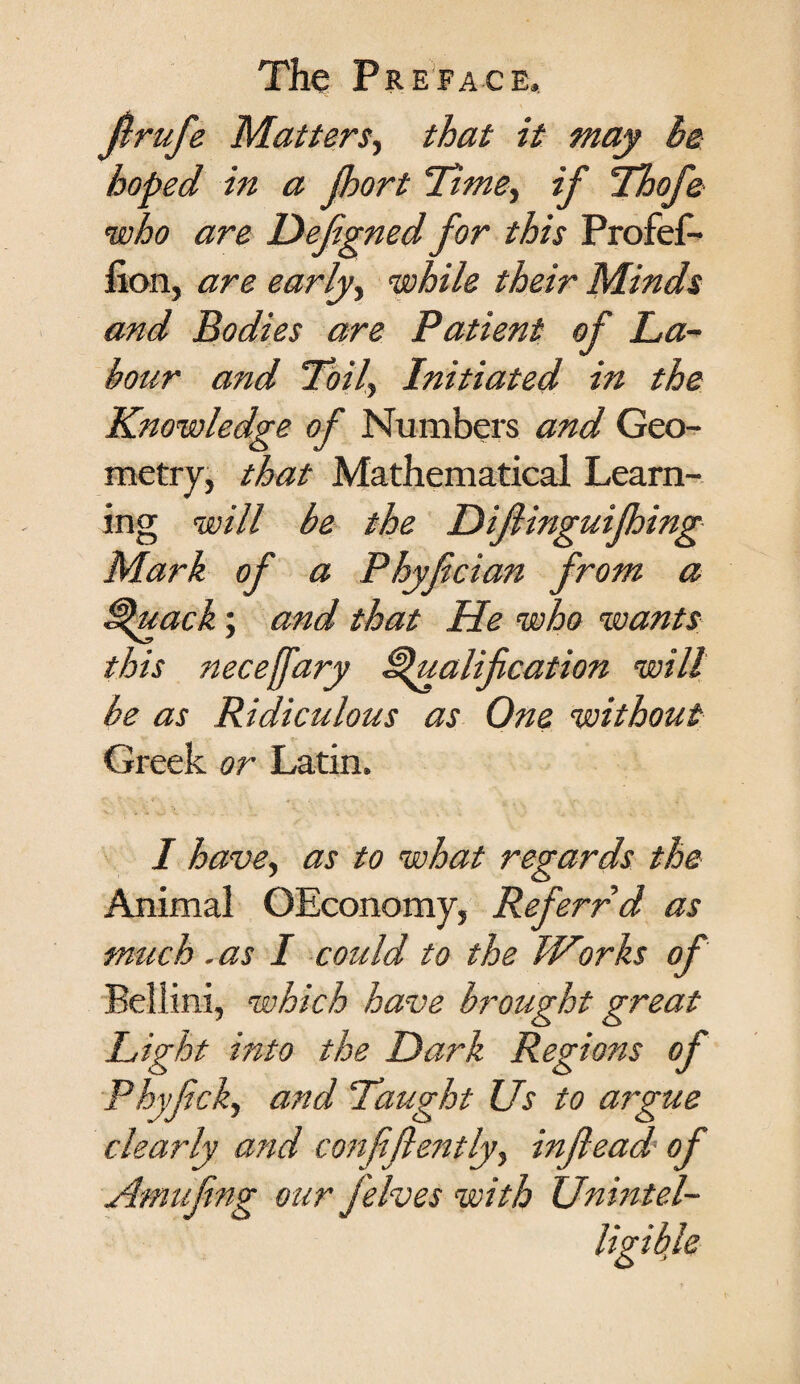 Jlrufe Matters, that it may be hoped in a Jhort Time, if Thofe who are Defignedfor this ProfeL fion, are early, while their Minds and Bodies are Patient of La¬ bour arid Toil, Initiated in the Knowledge of Numbers and Geo¬ metry, that Mathematical Learn¬ ing will be the Difiingui thing Mark of a Phyfcian from a Quack; and that He who ’wants this neceffary Qualification will be as Ridiculous as One without Greek or Latin. I have, as to what regards the Animal OEconomy, Referrd as much. as I could to the Works of Bellini, which have brought great Light into the Dark Regions of Phyfick, and Taught Us to argue clearly and confidently) inftead of Amufing our felves with Unintel-