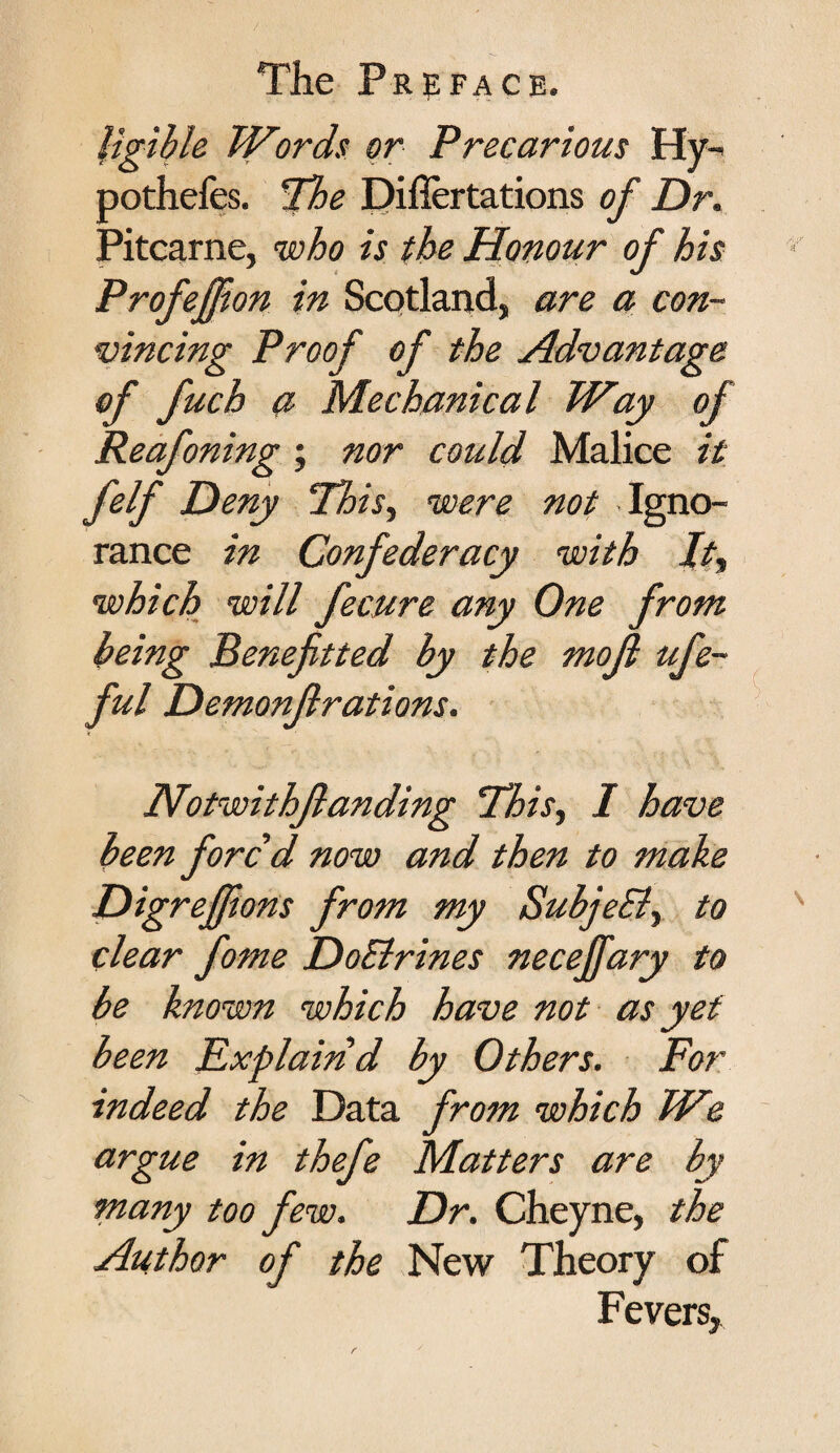 ligible Words or Precarious Hy- pothefes. The Diflertations of Dr. Pitcarne, who is the Honour of his Profejfon in Scotland, are a con¬ vincing Proof of the Advantage of fuch a Mechanical Way of Reafoning ; nor could Malice it felf Deny This, were not Igno¬ rance in Confederacy with It, which will fecure any One from being Beneftted by the mojl ufe- ful Demonflrations. Notwithjlanding This, I have been forc'd now and then to make Digreffions from my Subjehl, to clear fome DoElrines necejfary to be known which have not as yet been Explain d by Others. For indeed the Data from which We argue in thefe Matters are by many too few. Dr. Cheyne, the Author of the New Theory of Fevers,