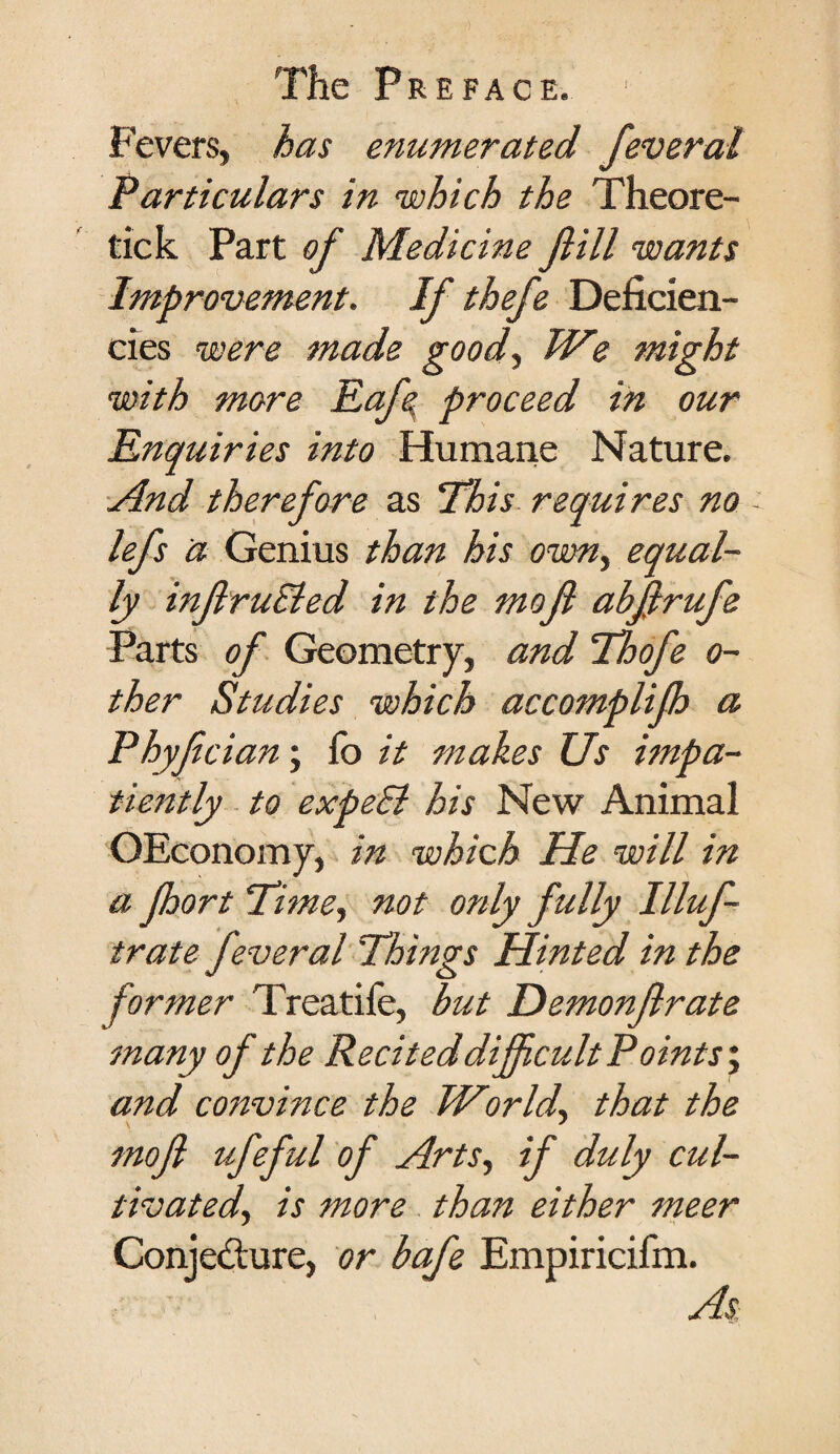 Fevers, has enumerated feveral Particulars in which the Theore¬ tic k Part of Medicine fill wants Improvement. If thefe Deficien¬ cies were made good, We might with more Eafe. proceed in our Enquiries into Humane Nature. And therefore as ’This requires no - lefs a Genius than his own, equal¬ ly inflruEied in the mofl abfrufe Parts of Geometry, and Thofe o- ther Studies which accomplifh a Phyfcian; fo it makes Us impa¬ tiently to expe£l his New Animal OEconomy, in which He will in a Jhort Time, not only fully Illuf- trate feveral Things Hinted in the former Treatiie, but Demonflrate many of the Recited difficult Points', and convince the World, that the mofl ufeful of Arts, if duly cul¬ tivated, is more than either meer Conjecture, or bafe Empiricifm. As