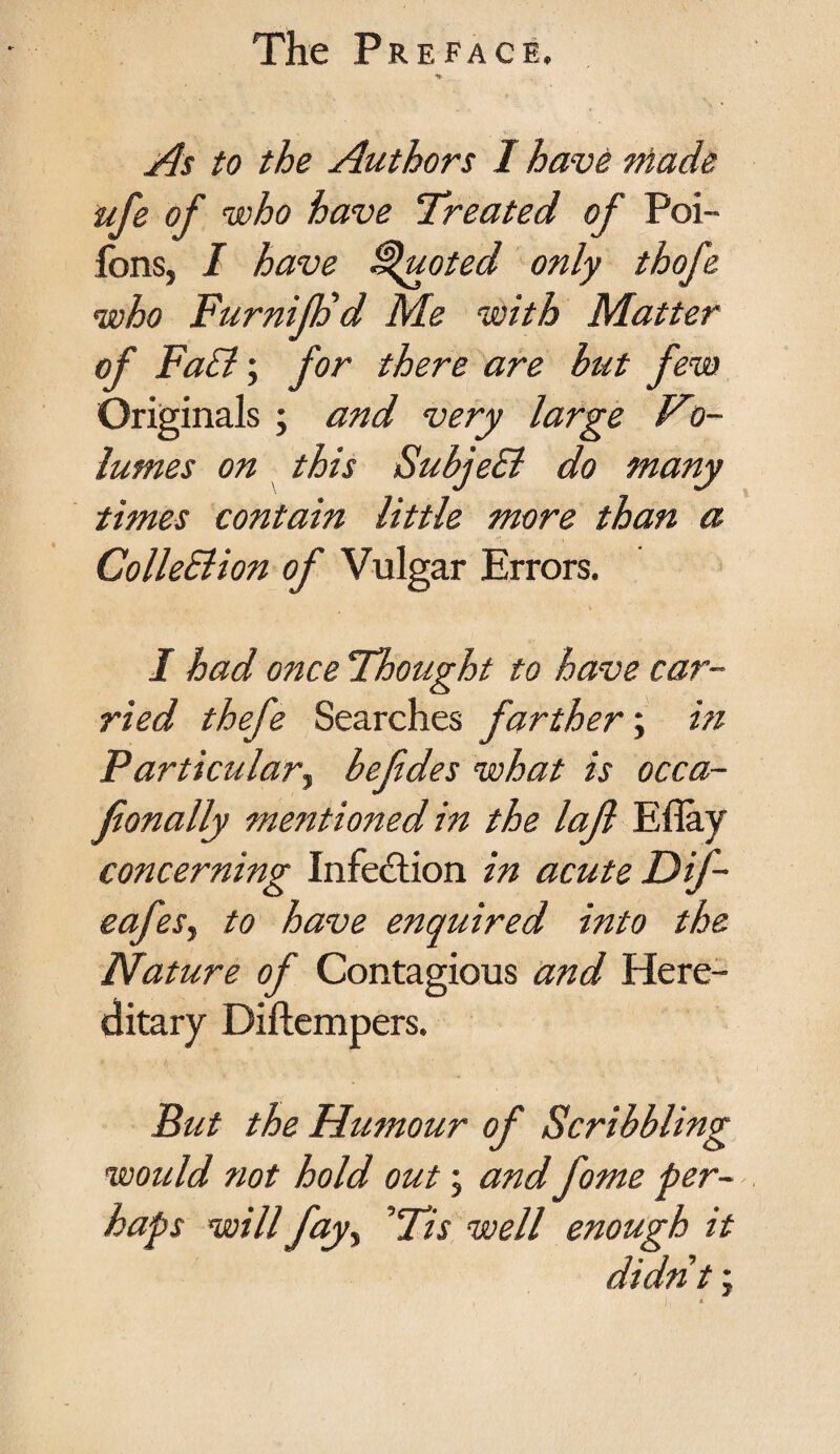 As to the Authors I have made life of who have Treated of Poi- fons, I have Quoted only thofe who FurnifFd Me with Matter of Fa£l; for there are hut few Originals ; and very large Vo- lumes on this SubjeEl do many times contain little more than a ColleElion of Vulgar Errors. I had once Thought to have car¬ ried thefe Searches farther; in Particular, befdes what is occa- fionally mentioiied in the lajl Eflay concerning Infection in acute Dif- safes, to have enquired into the Nature of Contagious and Here¬ ditary Diftempers. Put the Humour of Scribbling would not hold out; and fome per¬ haps will fay, ’Tis well enough it didnt;