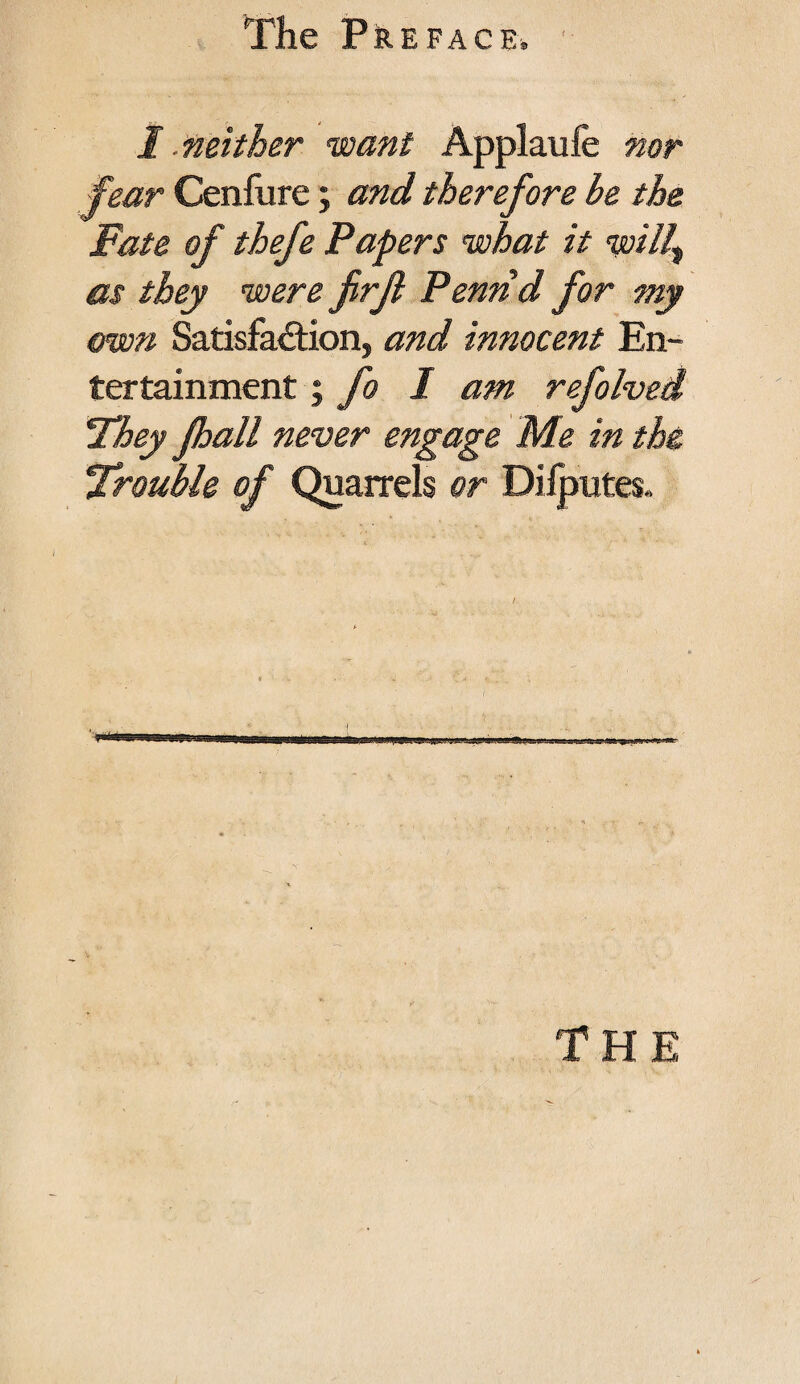 T fear Cenfure; and therefore be the Fate of thefe Papers what it willt as they were firji Pennd for my own Satisfaction, and innocent En¬ tertainment ; fo I am refolved They jhall never engage Me in the