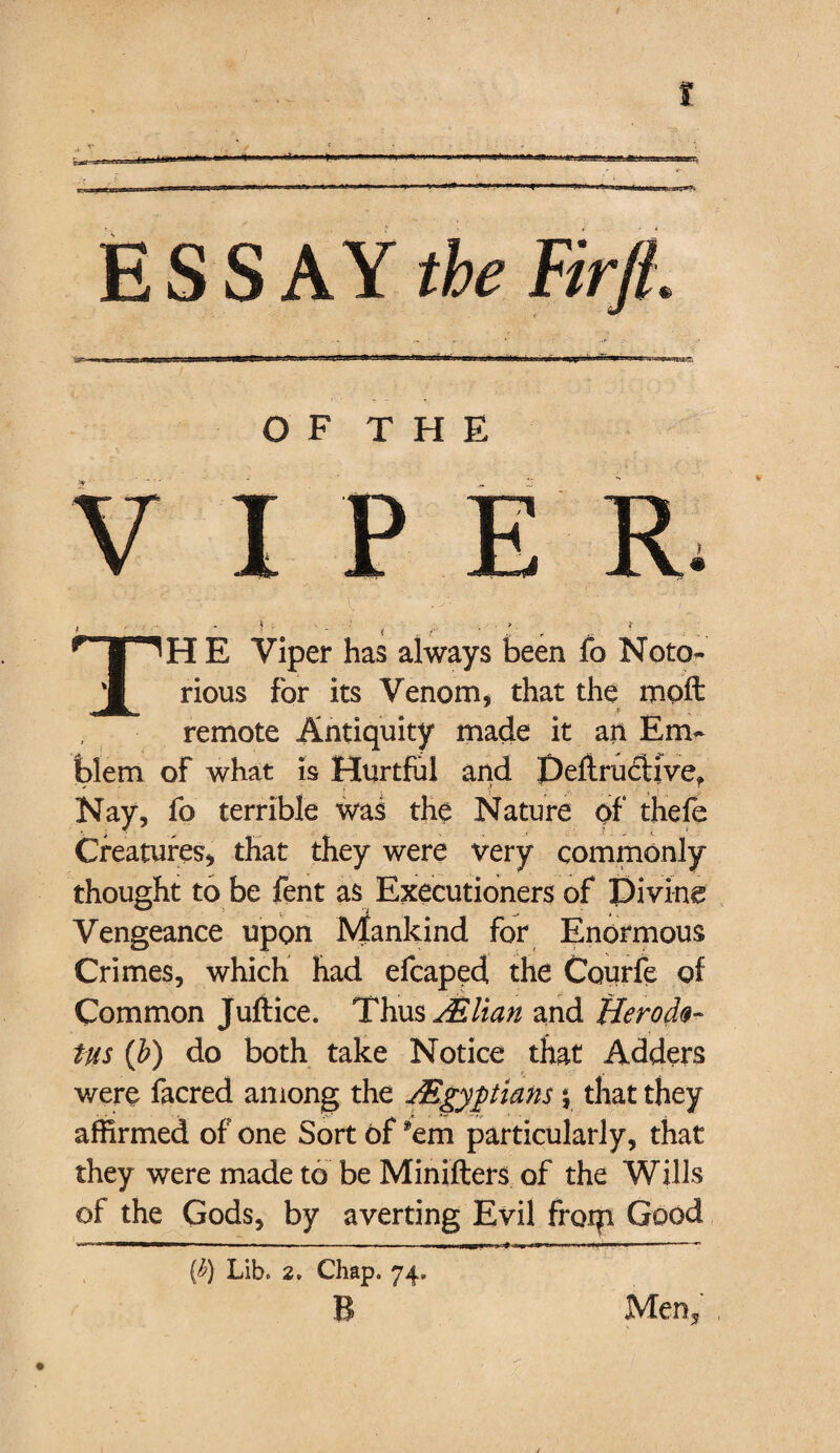 t ESSAY the Firfl. O F T H E VIPER, . , }: > i f _ * r »■ r TH E Viper has always been fo Noto¬ rious for its Venom, that the mod: remote Antiquity made it an Em¬ blem of what is Hurtful and DeftrucHve* Nay, fo terrible was the Nature of thefe Creatures, that they were very commonly thought to be fent as Executioners of Pivine Vengeance upon Mankind for Enormous Crimes, which had efcaped the Courfe of Common Jufiice. Thus ALlian and Herodo¬ tus {h) do both take Notice that Adders were facred among the JEgypians y that they affirmed of one Sort of 'em particularly, that they were made to be Minifters of the Wills of the Gods, by averting Evil frotji Good (^) Lib. 2. Chap. 74. B Men* j