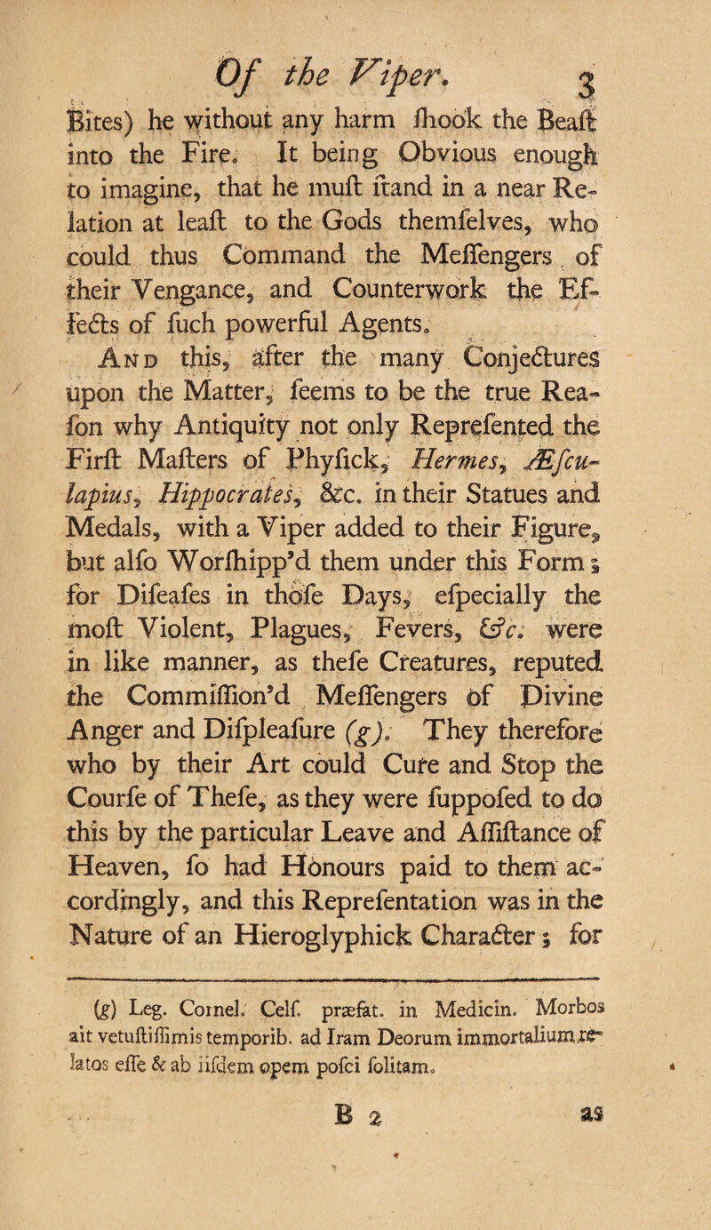 Bites) he without any harm iliodk the Bealt into the Fire* It being Obvious enough to imagine, that he mull ft and in a near Re¬ lation at leaft to the Gods themfelves, who could thus Command the Meffengers , of their Vengance, and Counterwork the Ef» feds of fuch powerful Agents, And this, after the many Conjectures upon the Matter, feems to be the true Rea- fon why Antiquity not only Reprefented the Firft Matters of Phyfick, Hermes, JR feu- lapius, Hippocrates, See. in their Statues and Medals, with a Viper added to their Figure^ but alfo Worfhipp’d them under this Forms for Difeafes in thofe Days, elpecially the molt Violent, Plagues, Fevers, &V. were in like manner, as thefe Creatures, reputed the Commiffion’d Meffengers of Divine Anger and Dilpleafure (g); They therefore who by their Art could Cure and Stop the Courfe of Thefe, as they were fuppofed to do this by the particular Leave and Afliftance of Heaven, fo had Honours paid to them ac¬ cordingly, and this Reprefentation was in the Nature of an Hieroglyphick Charader; for (g) Leg. Cornel Cell prsefat. in Medicin. Morbos ait vetuftiffimis temporib. ad Iram Deorum immortaliunue* latos effe & ab iifdem ©pern pofei folitam* B 2 as