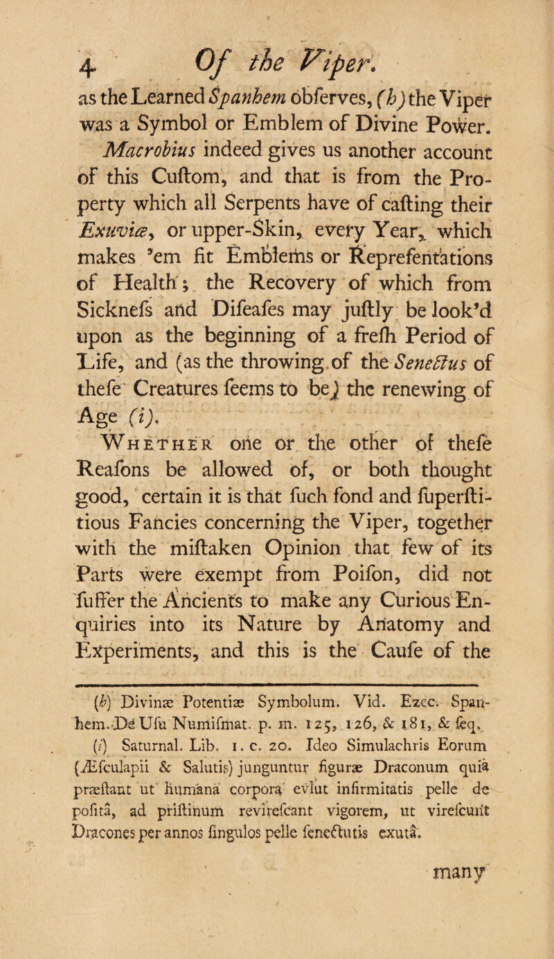 as the Learned Spanhem obferves, (h)tht Viper was a Symbol or Emblem of Divine Power. Macrobius indeed gives us another account of this Cuftom, and that is from the Pro¬ perty which all Serpents have of calling their Exuvi&y or upper-Skin, every Year* which makes ’em fit Emblems or Repreferitations of Health % the Recovery of which from Sicknefs arid Difeafes may juftly be look’d upon as the beginning of a frefh Period of Life, and (as the throwing of tUt-Seneftus of thefe Creatures feems to bej the renewing of Age (i). Whether oiie or the other of thefe Reafons be allowed of, or both thought good, certain it is that fuch fond and fuperlli- tious Fancies concerning the Viper, together with the millaken Opinion that few of its Parts were exempt from Poifon, did not fuffer the Ancients to make any Curious En¬ quiries into its Nature by Anatomy and Experiments, and this is the Caufe of the (b)' Divinae'’ Potentiae Symbolum. Vid. Ezcc. Span- hcm. Xte Ufu Nunlifmat. p. in. 125, 126, & 181, & feq. (/) Saturnal. Lib. 1. c. 20. Ideo Simulachris Eorum (iEfculapii & Salutis) junguntur figurae Draconum qui$ praeftant ut Humana corpora evlut infirmitatis pelle de pofita, ad priftihum revirefcant vigorem, ut virefcuiit Dracones per annos fingulos pelle feneftutis exuta. many