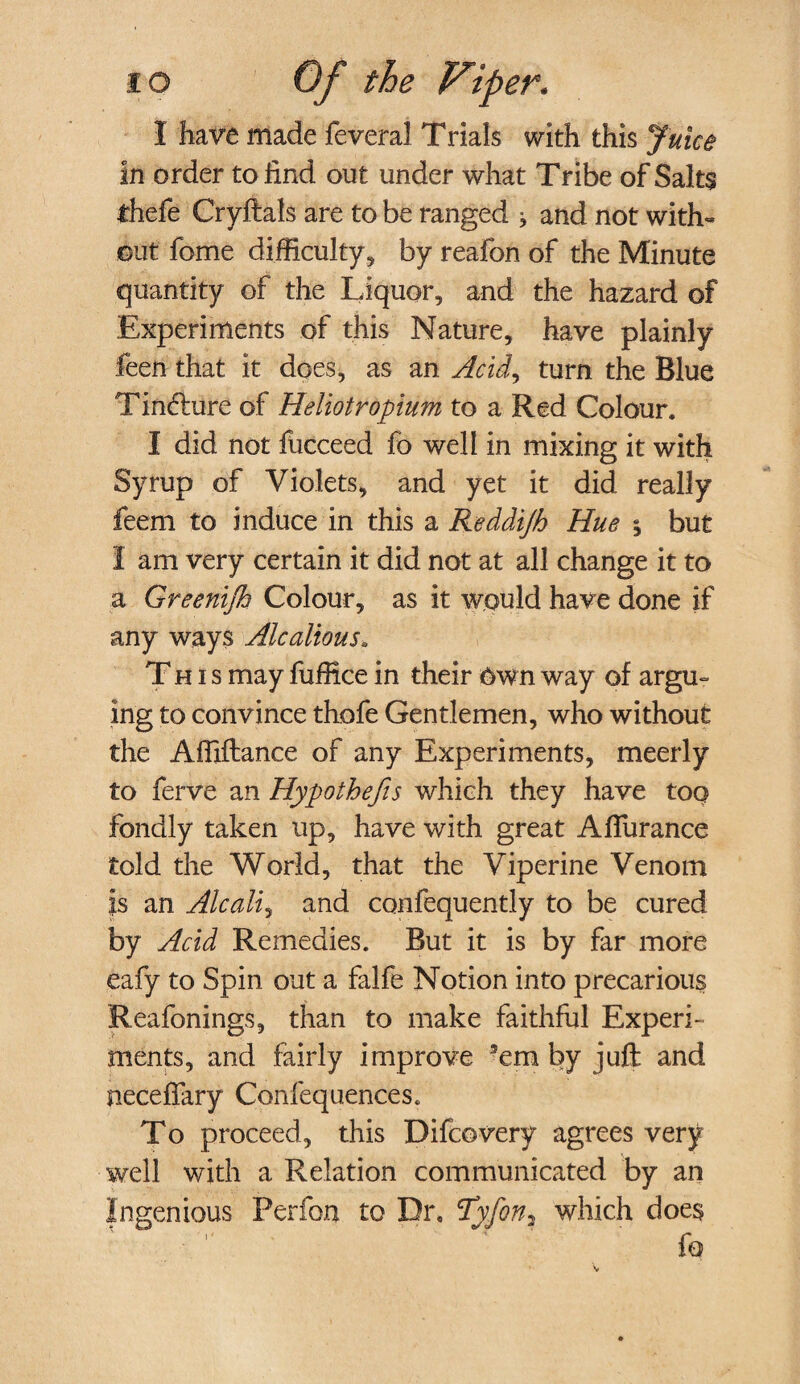 1 have made feveral Trials with this Juice in order to find out under what Tribe of Salts thefe Cryftals are to be ranged j and not with¬ out fome difficulty, by reafon of the Minute quantity of the Liquor, and the hazard of Experiments of this Nature, have plainly feen that it does, as an Acid, turn the Blue Tindture of Heliotropium to a Red Colour. I did not fiicceed fo well in mixing it with Syrup of Violets, and yet it did really feern to induce in this a Reddijh Hue § but I am very certain it did not at all change it to a Greenijh Colour, as it would have done if any ways Alcalious. This may fuffice in their own way of argu¬ ing to convince thofe Gentlemen, who without the Affiftance of any Experiments, meerly to ferve an Hypothecs which they have too fondly taken up, have with great Afiurance told the World, that the Viperine Venom is an Alcali, and confequently to be cured by Acid Remedies. But it is by far more eafy to Spin out a falfe Notion into precarious Reafonings, than to make faithful Experi¬ ments, and fairly improve 3em by juft and neceffary Confequences. To proceed, this Difcovery agrees very well with a Relation communicated by an Ingenious Perform to Dr, Tyfon? which does fo