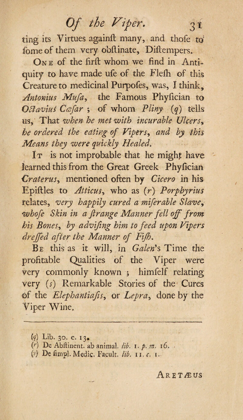 ting its Virtues againft many, and thofe td feme of them very obftinate, Diftempers. One of the firfb whom we find in Anti¬ quity to have made ufe of the Flefh of this Creature to medicinal Purpofes, was, I think, Antonius Mufa, the Famous Phyfician to Ottavius Ccefar ; of whom Pliny (q) tells us. That when he met with incurable Ulcers, he ordered the eating of Viper s, and by this Means they were quickly Healed. It is not improbable that he migh£ have learned this from the Great Greek Phyfician Craterus^ mentioned often by Cicero in his Epiftles to Atticus, who as (r) Porphyrins relates, very happily cured a miferable Slave, whofe Skin in a ft range Manner fell off from his Bones, by advifing him to feed upon Vipers dreffed after the Manner of Fijh, Be this as it will, in Galen's Time the profitable Qualities of the Viper were very commonly known ; himfelf relating very (s) Remarkable Stories of the Cures of the ElephantiafiSj or Lepra, done by the Viper Wine, (?) Lib. 30. c. 13* (r) De Abftinent. ab animal, lib. 1. p..m, 16. . (4 De fun pi. Medic. Facult, lib. 1 i.c. 1. ArET/EUS