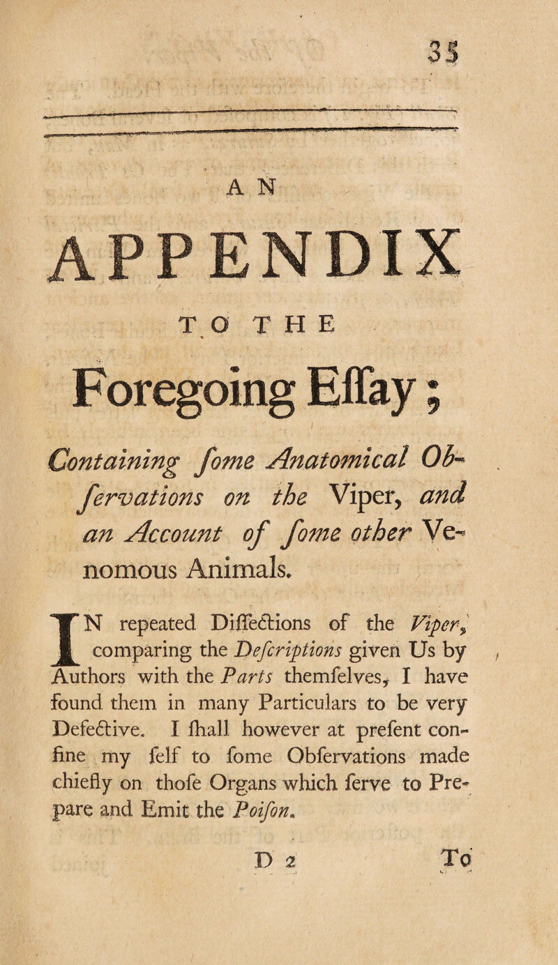 A N APPENDIX TO THE v Foregoing Effay; Containing fome Anatomical Ob- fervations on the Viper5 an Account of fome other Ve-* nomous Animals. :f IN repeated Diffe<5Hon$ of the Viper, comparing the Defcriptions given Us by Authors with the Parts themfelves* I have found them in many Particulars to be very Defe6tive. I fliall however at prefent con- fine my felf to fome Obfervations made chiefly on thofe Organs which ferve to Pre¬ pare and Emit the Poifon. D 2 To