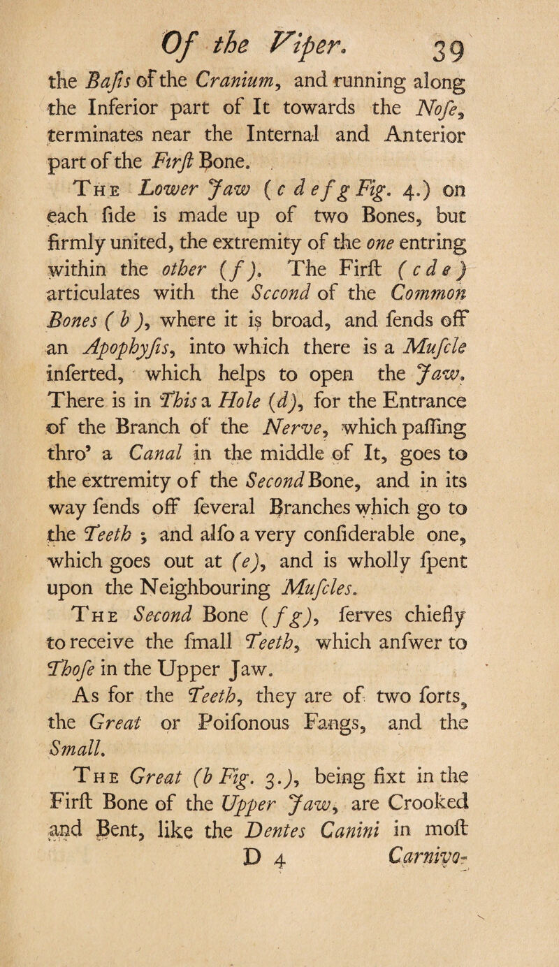 the Bafis of the Cranium, and running along the Inferior part of It towards the Nofe9 terminates near the Internal and Anterior part of the Firft 1$one* The Lower Jaw ( c defgFig. 4,) on each fide is made up of two Bones, but firmly united, the extremity of the one entring within the other (f). The Firft (cde) articulates with the Second of the Common Bones ( h ), where it i$ broad, and fends off an Apophyfis, into which there is a Mufcle inferted, which helps to open the Jaw, There is in This a Hole (d), for the Entrance of the Branch of the Nerve, which palling thro5 a Canal in the middle of It, goes to the extremity of the Second Bone, and in its way fends off feveral Branches which go to the Teeth ; and alfo a very confiderable one, which goes out at (e), and is wholly fpent upon the Neighbouring Mufcles. The Second Bone (fg), ferves chiefly to receive the fmall Teeth, which anfwer to Thofe in the Upper Jaw. As for the Teeth, they are of two forts^ the Great or Poifonous Fangs, and the Small. The Great (h Fig. 3.J, being fixt in the Firft Bone of the Upper Jaw, are Crooked and Bent, like the Dentes Canini in molt D 4 CarnivQ-