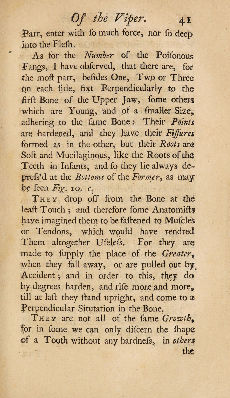 Part, enter with fo much force, nor fo deep into the Flefti. As for the Number of the Poifonous Fangs, I have obferved, that there are, for the moil part, befides One, Two or Three pn each fide, fixt Perpendicularly to the firft Bone of the Upper Jaw, fome others which are Young, and of a fmaller Size, adhering to the fame Bone: Their Points are hardened, and they have their Fiffures formed as in the other, but their Roots are Soft and Mucilaginous, like the Roots of the Teeth in Infants, andfo they lie always de- prefs’d at the Bottoms of the Former, as may be feen Fig. 10. c. They drop off from the Bone at the leaft Touch *, and therefore fome Anatomifts have imagined them to be fattened to Mufcles or Tendons, which wpuld have rendred Them altogether Ufelefs. For they are made to fupply the place of the Greater, when they fall away, or are pulled out by Accident *, and in order to this, they dp by degrees harden, and rife more and more, till at laft they ftand upright, and come to a Perpendicular Situtation in the Bone. They are not all of the fame Growth, for in fome we can only difcern the fhape of a Tooth without any hardnefs, in others