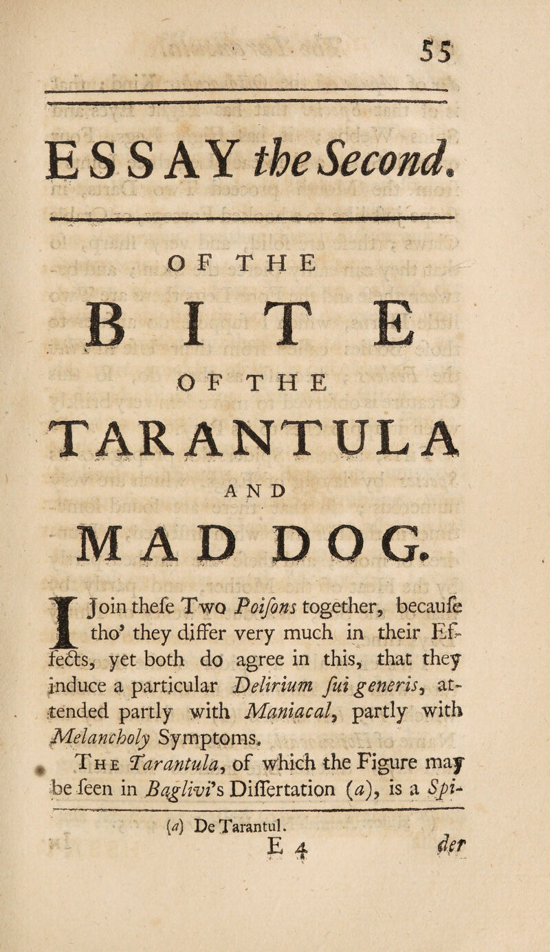 ESSAY the Second, OF THE BITE OF THE AND ; MAD DOG. • •• -  • >-- ' V * ' ' I Join thefe Two Poifons together, becaufe tho5 they differ very much in their Eft* feds? yet both do agree in this, that they induce a particular Delirium Jiti generis, at¬ tended partly with Maniacal, partly with Melancholy Symptoms, 9 The Tarantula, of which the Figure may fee feen in Bqglivi's Differtation (a), is a Spu [a) DeTarantul. E 4 der