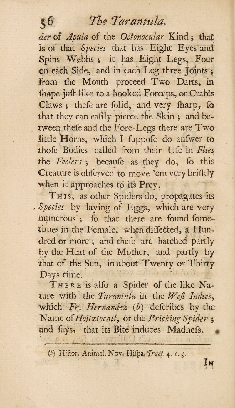 ier of Apula of the OJilonocular Kind ; that is of that Species that has Eight Eyes and Spins Webbs ; it has Eight Legs, Four on each Side, and in each Leg three Joints ; From the Mouth proceed Two Darts, in fhape juft like to a hooked Forceps, or Crab’s Claws ♦, thefe are folid, and very fharp, fo that they can eafily pierce the Skin ; and be¬ tween thefe and the Fore-Legs there are Two little Horns, which I fuppofe do anfwer to thofe Bodies called from their Ufe in Flies the Feelers ; becaiife as they do, fo this Creature is obferved to move ’em very brifkly when it approaches to its Prey. This, as other Spiders do, propagates its / Species by laying of Eggs, which are very numerous ; fo that there are found fome- times in the Female, when differed, a Hun¬ dred or more ; and thefe are hatched partly by the Heat of the Mother, and partly by that of the Sun, in about Twenty or Thirty Days time. Th e r e is alfo a Spider of the like Na¬ ture with the Tarantula in the JVefi Indies, which FE Hernandez (b) defcribes by the Name of Hoitztocatl, or the Pricking Spider % and fays, that its Bite induces Madnefs. * (tj Hiftor, Animal. Nov. jdiipa. Trafl. 4. c. 5. t