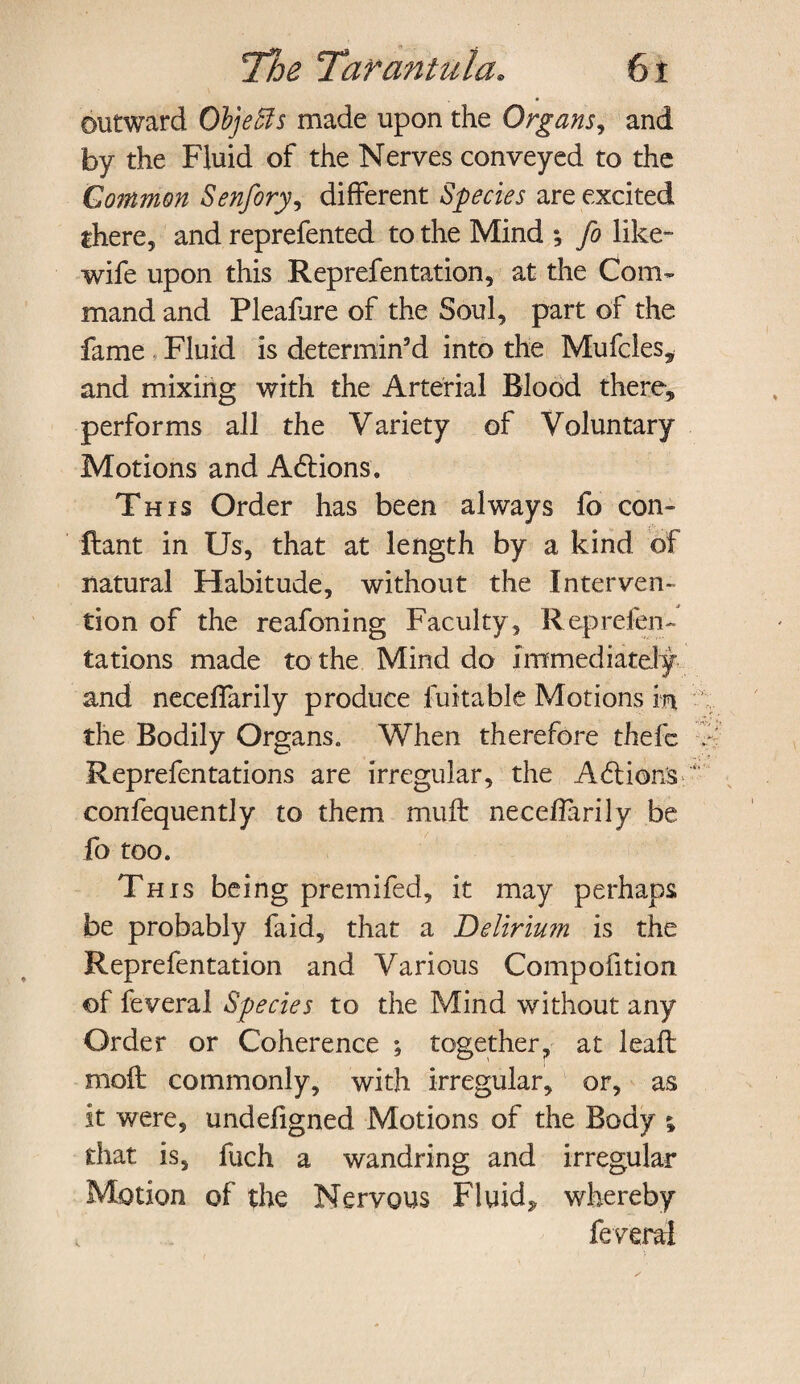 outward Otyeffis made upon the Organs, and by the Fluid of the Nerves conveyed to the Common Senfory, different Species are excited there, and reprefented to the Mind ; fo like- wife upon this Reprefentation, at the Com¬ mand and Pleafure of the Soul, part of the fame Fluid is determin’d into the Mufcles* and mixing with the Arterial Blood there, performs all the Variety of Voluntary Motions and Adtions. This Order has been always fo con- ftant in Us, that at length by a kind of natural Habitude, without the Interven¬ tion of the reafoning Faculty, Reprefen- tations made to the Mind do Immediately and neceffarily produce fuitable Motions in the Bodily Organs. When therefore thefc Reprefentations are irregular, the A61 ions confequently to them muft neceffarily be fo too. This being premifed, it may perhaps be probably faid, that a Delirium is the Reprefentation and Various Compofition of feveral Species to the Mind without any Order or Coherence ; together, at lead: moil commonly, with irregular, or, as it were, undefigned Motions of the Body ; that is, fuch a wandring and irregular Motion of the Nervous Fluid, whereby feveral