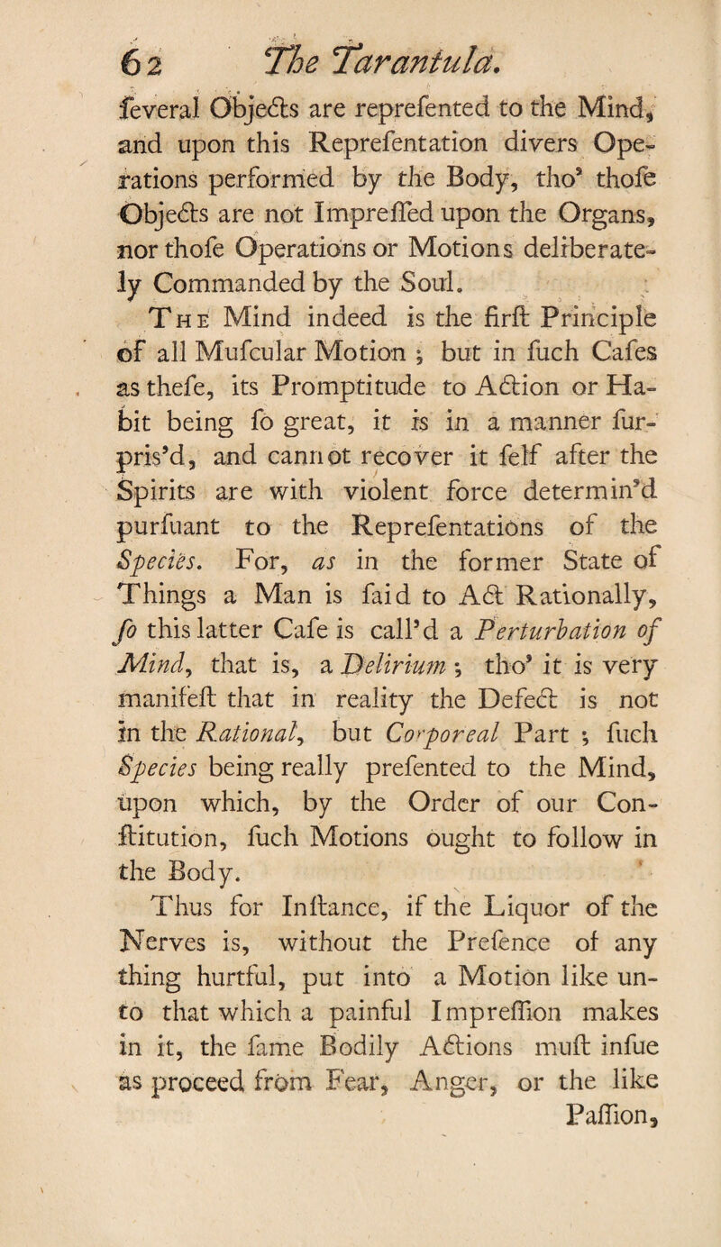 feveral Obje&s are reprefented to the Mind, and upon this Reprefentation divers Ope¬ rations performed by the Body, tho9 thofe Obje&s are not Impreffed upon the Organs, nor thofe Operations or Motions deliberate¬ ly Commanded by the Soul, T he Mind indeed is the firft Principle of all Mufcular Motion ; but in fuch Cafes as thefe, its Promptitude to Aftion or Ha¬ bit being fo great, it is in a manner fur- pris’d, and cannot recover it felf after the Spirits are with violent force determin’d purfuant to the Reprefentations of the Species. For, as in the former State of Things a Man is faid to A61 Rationally, fo this latter Cafe is call’d a Perturbation of Mind, that is, a Delirium ; tho’ it is very manifeft that in reality the Defect is not in the Rational, but Corporeal Part •, fuch Species being really prefented to the Mind, upon which, by the Order of our Con- ftitution, fuch Motions ought to follow in the Body. Thus for Inftance, if the Liquor of the Nerves is, without the Prefence of any thing hurtful, put into a Motion like un¬ to that which a painful Impreflion makes in it, the fame Bodily A6lions mu ft infue as proceed from Fear, Anger, or the like Paffion,