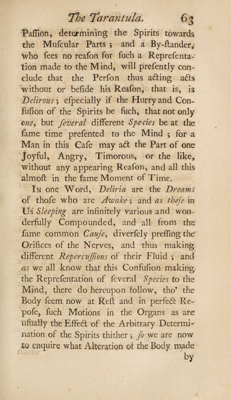 Paffion, determining the Spirits towards the Mufcular Parts \ and a By-ftander,5 who fees no reafon for fuch a Reprefenta- tion made to the Mind, will prefently con¬ clude that the Perfon thus a£ting afts ’without or befide his Reafon, that is, is Delirous; efpecially if the Hurry and Con- fulion of the Spirits be fuch, that not only one, but feveral different Species be at the fame time prefented to the Mind ; for a Man in this Cafe may a<ft the Part of one Joyful, Angry, Timorous, or the like* without any appearing Reafon, and all this aim oft in the fame Moment of Time. In one Word, Deliria are the Dreami of thofe who are Awaken and as thefe in Us Sleeping are infinitely various and won¬ derfully Compounded, and all from the fame common Caufe, diverfely prefting the'' Orifices of the Nerves, and thus making different Repercuffions of their Fluid ; and as we all know that this Confufion making the Reprefentation of feveral Species to the Mind, there do hereupon follow, tho’ the Body feem now at Reft and in perfedi Re- pofe, fuch Motions in the Organs as are tifually the Effed. of the Arbitrary Determi¬ nation of the Spirits thither ; fo we are now %q enquire what Alteration of the Body made by
