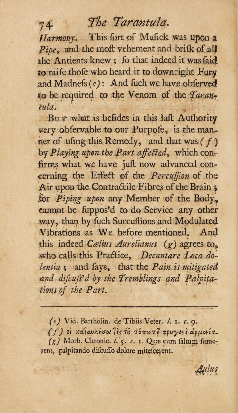 Harmony. This fort of Mufick was upon a Pipey and the moil vehement and brifk of all the Antients knew ; fo that indeed it wasfaid to raife thofe who heard it to downright Fury and Madnefs (e): And fuch we have obferved to be required to the Venom of the Tar ant Bu t what is befides in this tail Authority very obfervable to our Purpofe, is the man¬ ner of ufmg this Remedy, and that was ( f ) by Playing upon the Part affe$edy which conr firms what we have juft now advanced con¬ cerning the Effect of the Percuffion of the Air upon the Contradile Fibres of the Brain s for Piping upon any Member of the Body^ cannot be fuppos’d to do Service any other way, than by fuch Succuflions and Modulated Vibrations as We before mentioned. And this indeed Callus Aurelianus (g) agrees to3 who calls this Pradice, Dee ant are Loca do- lentia % and fays, that the Pain is mitigated and difcufsyd by the Tremblings and Palpita¬ tions of the Part. (e) Vid. Bartholin, de Tibiis Veter. /. i. c. 9. (f) u x,dl<wx{]<7oi']i$ rz to,7rt! th tpfvytrt cLf[Aovtet. (g) Morb. Chronic. /. 5. c. 1. Quae cum faltuin fume- ?ent? palpitando difcuiTo dolore mitefcerent.