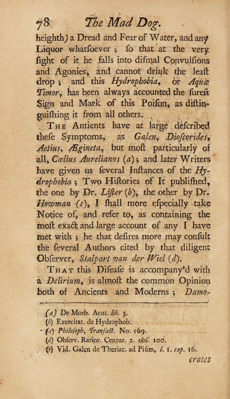 heighth) a Dread and Fear of Water, and any Liquor whatfoever \ fo that at the very fight of it he falls into difmal Convulfions and Agonies, and cannot drink the leafl drop ; and this Hydrophobia, of Aqiice Timor, has been always accounted the fureit Sign and Mark of this Poifon, as diftin- guifhing it from all others, s The Antients have at large defcribed thefe Symptoms,; as Galen* Diofcorides* Aetim, Mgineta^ but moft particularly of all, Ccolitis Aureliams (a)-, arid later Writers have given Us feveral Inftances of the Hy¬ drophobia ; Two Hiftories of It publifhed, the one by Dr. Lifter (&), the other by Dr. fiowman (V), I fhall more efpecially take Notice of, arid refer to, as containing the rnoft exa6l and large account of any I have tnet writh $ he that defires more may confult the feveral Authors cited by that diligent Obferver, St alp art van der Wiel (d)\ That this Difeafe is accompany’d with a Delirium, is almofi: the common Opinion both of Ancients and Moderns ; Damo- (a) De Morb. Acut. lib. {b) Exercitat. de Hydrophob; - fc) Philofoph, <Tranfa8. No'. 169. (d) Obferv. Rarior. Centur. 2. obf. IOC. (tf Vid. Galen de Theriac. ad Pifon, L I. cap. 16. crates