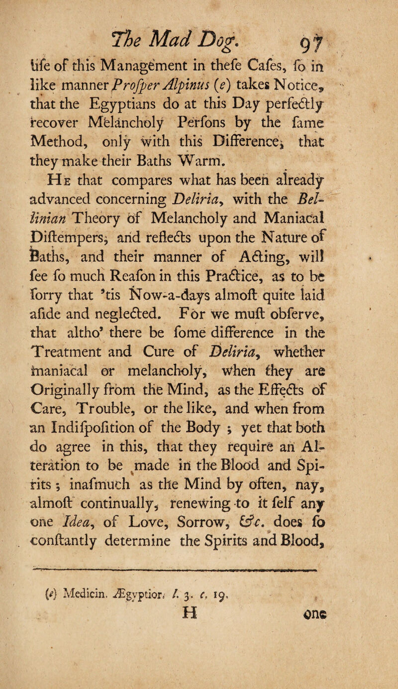 life of this Management in thefe Cafes, fo in like manner Profper Alpinus (e) takes Notice* that the Egyptians do at this Day perfe&ly recover Melancholy Perfons by the fame Method, only with this Difference^ that they make their Baths Warm. He that compares what has been already- advanced concerning Deliria> with the Bel- liman Theory of Melancholy and Maniacal Diftempers^ arid refle&s upon the Nature of Baths, and their manner of A6ling, will fee fo much Reafon in this Praffice, as to be Forry that *tis Now-a-days almofl quite laid afide and negledted. For we muft obferve, that altho’ there be fome difference in the Treatment and Cure of Beliria, whether maniacal or melancholy. When they are Originally from the Mind, as the Effe<5ls of Care, Trouble, or the like, and when from an Xndifpofition of the Body ; yet that both do agree in this, that they require an Al¬ teration to be vmade in the Blood and Spi¬ rits ; inafmuch as the Mind by often, nay, almoft continually, renewing to it felf any one Idea^ of Love, Sorrow, &ct does fo conflantly determine the Spirits and Blood, (d Medicin, ptior, /. 3. c. 19, H one