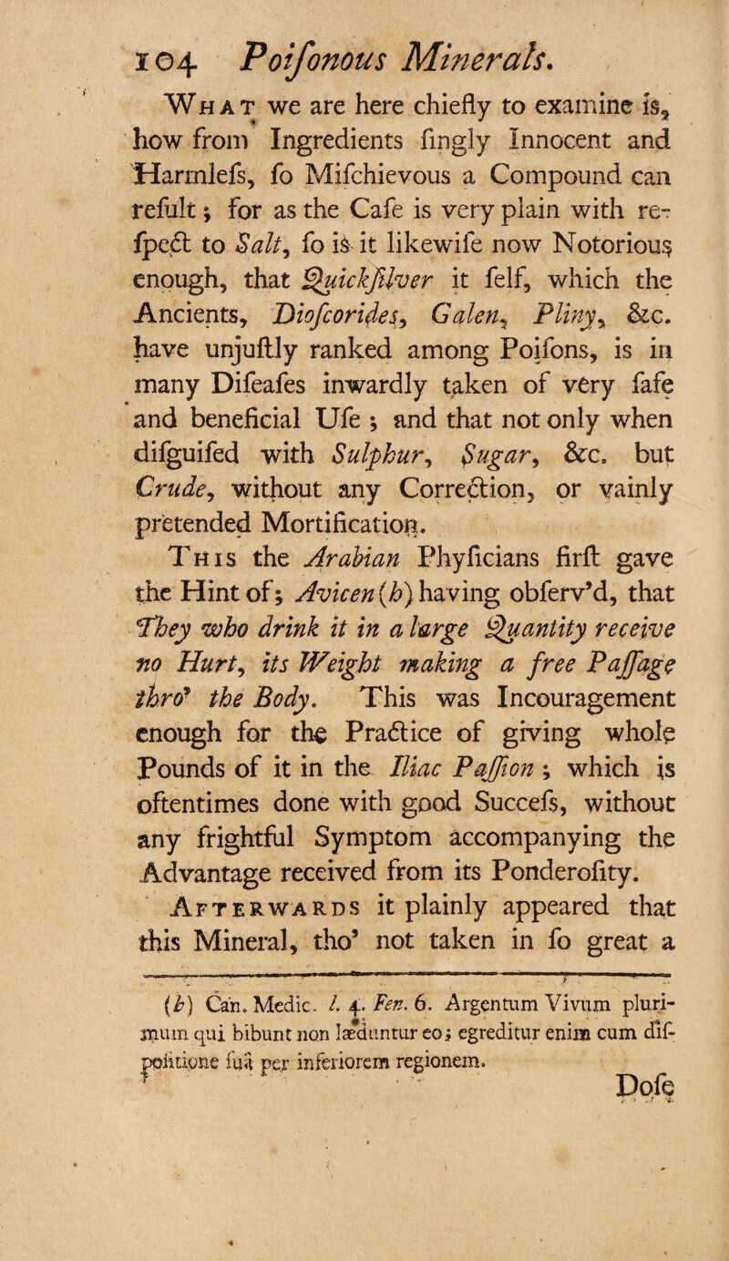 What we are here chiefly to examine is* how from Ingredients fmgly Innocent and Harmlefs, fo Mifchievous a Compound can refult j for as the Cafe is very plain with re- fpeCt to Salt, fo is it likewife now Notorious enough, that QuickJUver it felf, which the Ancients, Diofcoritfes, Galen, Pliny, have unjuftly ranked among Poifons, is in many Difeafes inwardly taken of very fafe and beneficial Ufe *, and that not only when difguifed with Sulphur, Sugar, &c. but Crude, without any Correction, or vainly pretended Mortification. This the Arabian Phyficians firft gave the Hint of; Avicen {h) having obferv’d, that 'They who drink it in a large Quantity receive m Hurt, its Weight making a free Pajfage thro■ the Body. This was Incouragement enough for the Practice of giving whole Pounds of it in the Iliac Pajfion ; which is oftentimes done with good Succefs, without any frightful Symptom accompanying the Advantage received from its Ponderofity. Afterwards It plainly appeared that this Mineral, tho5 not taken in fo great a (b) Can. Medic. /. 4. Fen. 6. Argentum Vivum pluri- jnum qni bibunt non Iseduntur eo; egreditur eniim cum dlf- poiicione fun per inferiorem regionem. * ' Dole i- J - •-