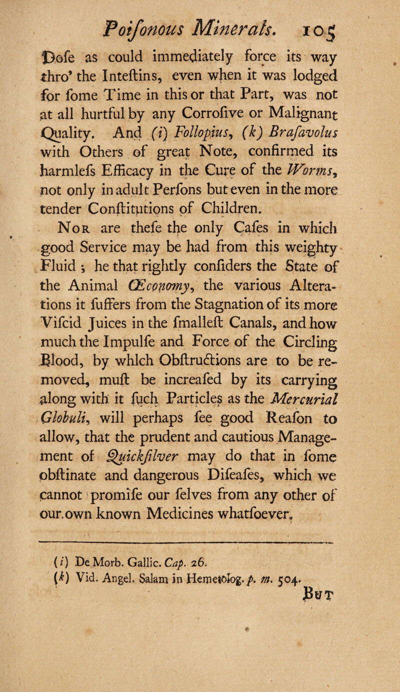 Dofe as could immediately force its way thro’ the Inteftins, even when it was lodged for fome Time in this or that Part, was not at all hurtful by any Corrofive or Malignant Quality. And (i) Follopus, (k) Brafavolus with Others of great Note, confirmed its harmlefs Efficacy in the Cure of the Worms, not only in adult Perfons but even in the more tender Constitutions of Children. Nor are thefe the only Cafes in which good Service may be had from this weighty Fluid ; he that rightly confiders the State of the Animal (Economy, the various Altera¬ tions it fuffers from the Stagnation of its more Vifcid Juices in the fmallefl Canals, and how much the Impulfe and Force of the Circling Blood, by which Obftrudtions are to be re¬ moved, mufl be increafed by its carrying along with it fuch Particles as the Mercurial Ghbulu will perhaps fee good Reafon to allow, that the prudent and cautious Manage¬ ment of ^uickfilver may do that in fome obflinate and dangerous Difeafes, which we cannot promife our felves from any other of our.own known Medicines whatfoever, > (i) De Morb. Gallic. Cap. 26. (k) Vid. Angel. Salam in Hemetolog./. m. 504. But