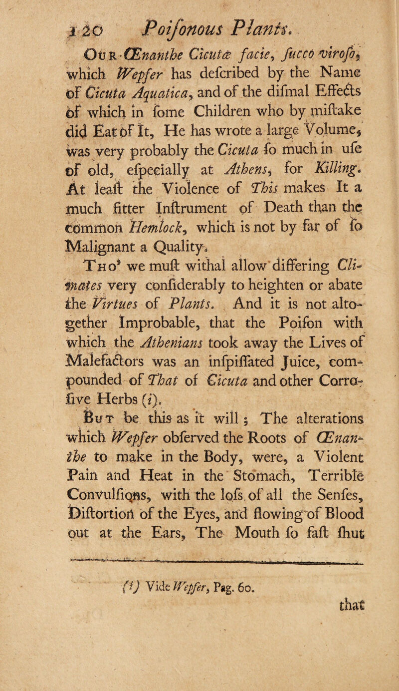 OtfR 'GEnanthe Cicutce facie, fucco *virofo$ which PVepfer has defer ibed by the Name of Cicuta Aquatica, and of the difmal Effects of which In fome Children who by mifeake did Eat of It, He has wrote a large Volume, was very probably the Cicuta fo much in ufe ©F old, efpeeially at Athens± for Killing* At leaft the Violence of This makes It a much fitter Inftrument of Death than the common Hemlock, which is not by far of fo Malignant a Quality, Tho8 we muff withal allow'differing Clu mates very confiderably to heighten or abate the Virtues of Plants. And it is not alto¬ gether Improbable, that the Poifon with wfoich the Athenians took away the Lives of Malefactors was an infpiffated Juice, com¬ pounded of That of Cicuta and other Corra- five Herbs (i). But be this as it will; The alterations which tVepfer obferved the Roots of CEnan- the to make in the Body, were, a Violent Pain and Heat in the Stomach, Terrible Convulfiqns, with the lofs of all the Senfes, Diflortiort of the Eyes, and flowing of Blood out at the Ears, The Mouth fo faft fhut (i) Vide Wepfer, Pag. 60. that