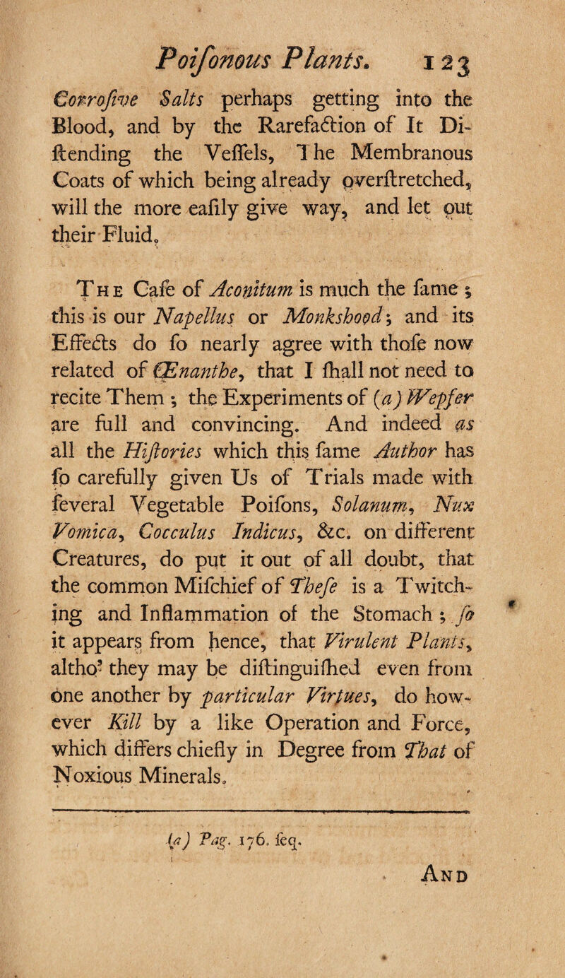 €orroftve Salts perhaps getting into the Blood, and by the Rarefadtion of It Di¬ ll: ending the Veflels, The Membranous Coats of which being already pverft retched, will the more eafily give way, and let out their Fluid« The Cafe of Ac outturn is much the fame ; this is our Napellus or Monkshood; and its Effefts do fo nearly agree with thofe now related of PEnanthe, that I fhall not need to recite Them *, the Experiments of (a) Wepfer are full and convincing. And indeed as all the Hiftories which this fame Author has fp carefully given Us of Trials made with feveral Vegetable Poifons, Solanum, Nux Vomica, Cocculus Indicus, &c. on different Creatures, do put it out of all doubt, that the common Mifchief of Phefe is a Twitch- ;ng and Inflammation of the Stomach ; Jo it appears from hence, that Virulent Plants, altho’ they may be diflinguifhed even from one another by particular Virtues, do how¬ ever Kill by a like Operation and Force, which differs chiefly in Degree from That of Noxious Minerals. {a) Pag. 176, feq. I And