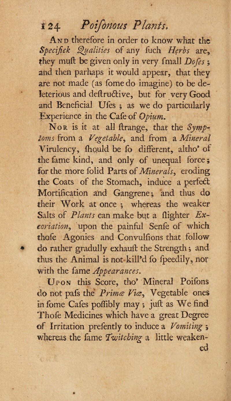 And therefore in order to know what the Specif ck Qualities of any fuch Herts are, they muft be given only in very fmall Dofes ; and then parhaps it would appear, that they are not made (as fome do imagine) to be de¬ leterious and deftruddve, but for very Good and Beneficial Ufes 1 as we do particularly Experience in the Cafe of Opium. Nor is it at all ftrange, that the Symp¬ toms from a Vegetable, and from a Mineral Virulency, fhould be fo different, altho* of the fame kind, and only of unequal force; for the more folid Parts of Minerals^ eroding the Coats of the Stomach, induce a perfect Mortification and Gangrene; and thus do their Work at once ; whereas the weaker Salts of Plants can make but a {lighter Ex- conation, upon the painful Senfe of which thofe Agonies and Convulfions that follow do rather gradully exhauft the Strength; and thus the Animal is not kill’d fo fpeedily, nor with the fame Appearances. ' Upon this Score, tho’ Mineral Poifbns do not pafs the Primed Vice^ Vegetable ones in fome Cafes poflibly may ; juft as We find Thofe Medicines which have a great Degree of Irritation prefently to induce a Vomiting ; wfiereas the fame Twitching a little weaken¬ ed