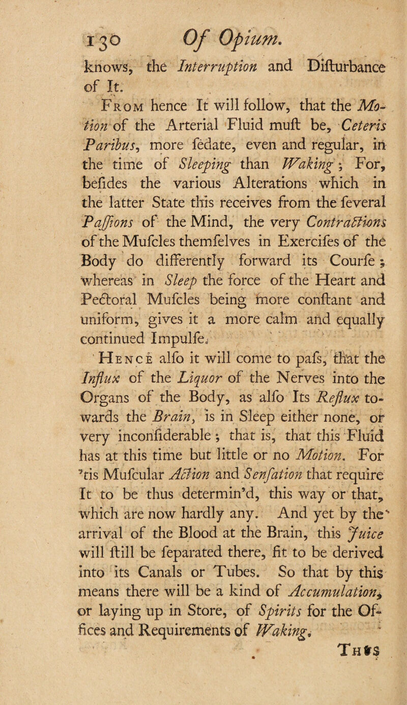 knows, the Interruption and Difturbance of It. From hence It will follow, that the Mo¬ tion of the Arterial Fluid mull be. Ceteris Paribus, more fedate, even and regular, in the time of Sleeping than Waking; For, befides the various Alterations which in the latter State this receives from the feveral Pajflons of the Mind, the very Contractions of the Mufcles themfelves in Exercifes of the Body do differently forward its Courfe; whereas in Sleep the force of the Heart and Peftoral Mufcles being more conllant and uniform, gives it a more calm and equally continued I mpulfeF H ence alfo it will come to pals, that the Influx of the Liquor of the Nerves into the Organs of the Body, as alfo Its Reflux to¬ wards the Brain> is in Sleep either none, or very inconfiderable *, that is, that this Fluid has at this time but little or no Motion. For 'his Mufcular Action and Senfation that require It to be thus determin’d, this way or that, which are now hardly any. And yet by the' arrival of the Blood at the Brain, this Juice will ftill be feparated there, fit to be derived into its Canals or Tubes. So that by this means there will be a kind of Accumulation* or laying up in Store, of Spirits for the Of¬ fices and Requirements of Waking. Tnlrs