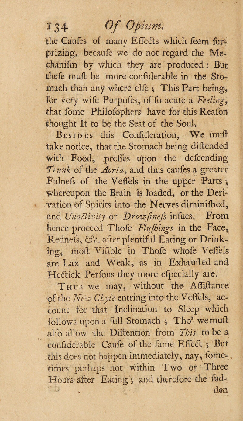 *34 Of Op mm* the Caufes of many Effedts which feem fur- prizing, becaufe we do not regard the Me- chanifm by which they are produced: But thefe mult be more confiderable in the Sto¬ mach than any where elfe ; This Part being. For very wife Purpoles, of fo acute a Feelings that fome Philofophers have for this Reafon thought It to be the Seat of the Soul, Besides this Confederation, We muff take notice, that the Stomach being diilended with Food, preffes upon the defcending 'Frank of the Aorta, and thus caufes a greater Fulnefs of the Veffels in the upper Parts \ whereupon the Brain is loaded, or the Deri- ■ vation of Spirits into the Nerves diminifhed, and Unaffivity or Frowfinefs infues. From hence proceed Thofe Flujhlngs in the Face, Rednefs, &c. after plentiful Eating or Drink¬ ing, moft Vifible in Thofe whofe Veffels are Lax and Weak, as in Exhauffed and Hedtick Perfons they more efpecially are. Thus we may, without the Affiftance of the New Chyle entring into the VelTels, ac¬ count for that Inclination to Sleep which follows upon a flill Stomach ; Tho5 we mufl alfo allow the Dillention from Fkis to be a confiderable Caufe of the fame Effect But this does not happen immediately, nay, fome-, times perhaps not within Two or Three Hours-after Eating \ and therefore the fud- ' •• A « den