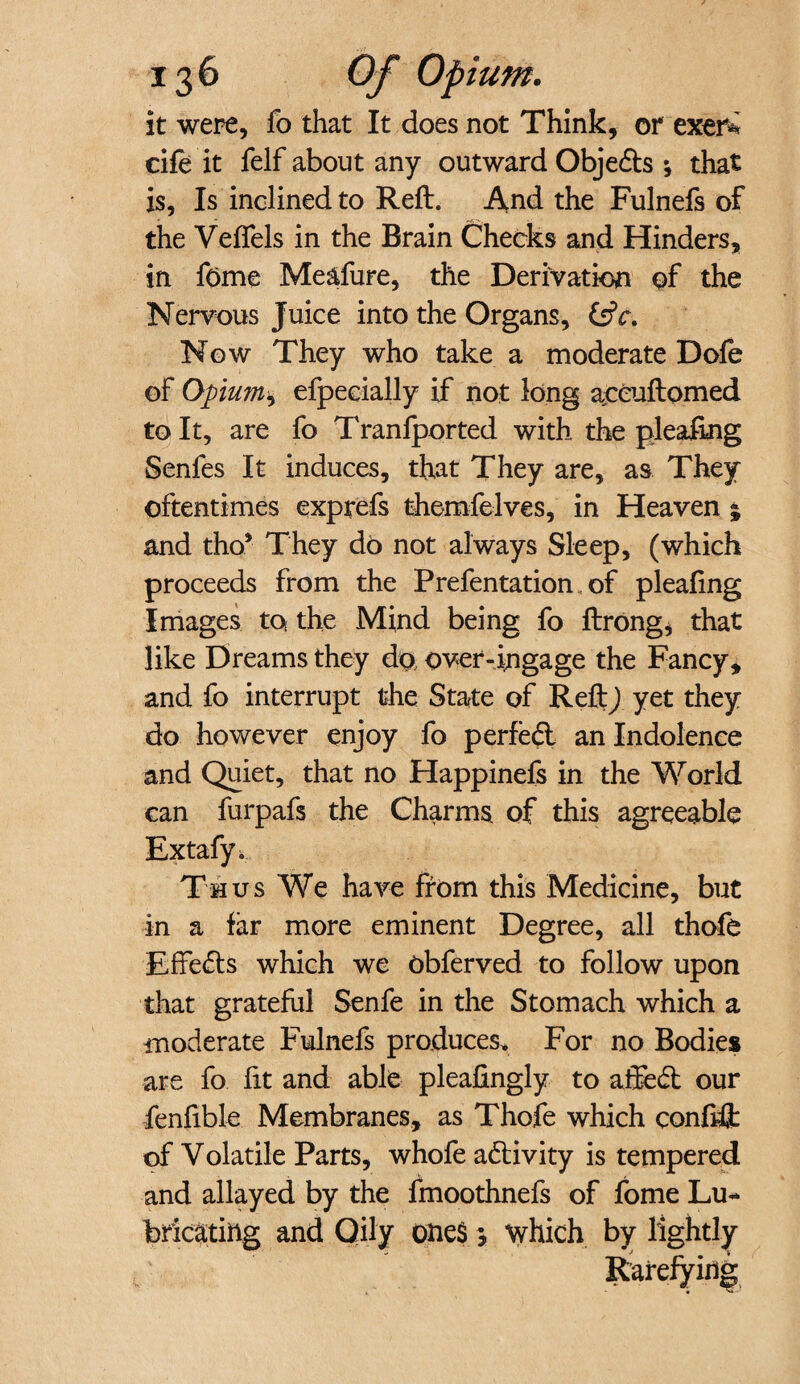 it were, fo that It does not Think, or exer* cife it felf about any outward Objeds •, that is, Is inclined to Reft. And the Fulnefs of the Velfels in the Brain Checks and Hinders, in feme Me&fure, the Derivation of the Nervous Juice into the Organs, CstV. Now They who take a moderate Dole of Opium, efpecially if not long aceuftomed to It, are fo Tranfported with the pleafing Senfes It induces, that They are, as They oftentimes exprefs themfelves, in Heaven j and tho* They do not always Sleep, (which proceeds from the Prefentation of plealing Images to the Mind being fo ftrong, that like Dreams they do over-ingage the Fancy, and fo interrupt the State of ReftJ yet they do however enjoy fo perfed an Indolence and Quiet, that no Happinefs in the World can furpafs the Charms of this agreeable Extafy. Thus We have from this Medicine, but in a far more eminent Degree, all thofe Effeds which we obferved to follow upon that grateful Senfe in the Stomach which a moderate Fulnefs produces. For no Bodies are fo lit and able plealingly to aifed our fenfible Membranes, as Thofe which confift of Volatile Parts, whofe adivity is tempered and allayed by the fmoothnefs of fome Lu¬ bricating and Oily ones 3 which by lightly Rarefying