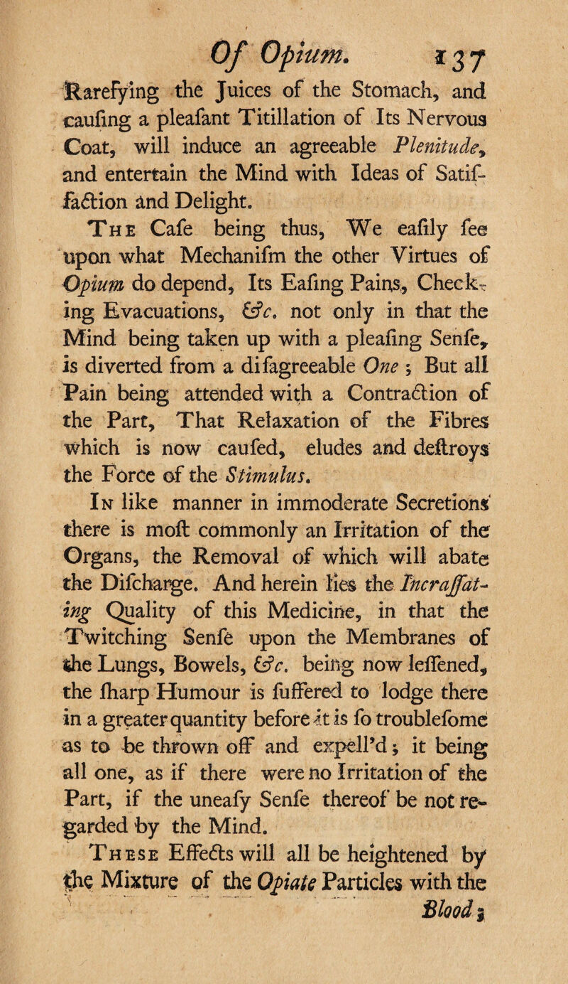 Rarefying the Juices of the Stomach, and caufing a pleafant Titillation of Its Nervous Coat, will induce an agreeable Plenitude, and entertain the Mind with Ideas of Satif- fadtion and Delight. The Cafe being thus. We eafily fee upon what Mechanifm the other Virtues of Opium do depend, Its Eafing Pains, Checks ing Evacuations, &ca not only in that the Mind being taken up with a pleating Senfe* is diverted from a difagreeable One ; But all Pain being attended with a Contradlion of the Part, That Relaxation of the Fibres which is now caufed, eludes and deftroys the Force of the Stimulus. In like manner in immoderate Secretions there is moll commonly an Irritation of the Organs, the Removal of which will abate the Difcharge. And herein lies the Incrajfat- ing Quality of this Medicine, in that the Twitching Senfe upon the Membranes of the Lungs, Bowels, being now leflened, the lharp Humour is fuffered to lodge there in a greater quantity before it is fo troublefome as to be thrown off and expell’d; it being all one, as if there were no Irritation of the Part, if the uneafy Senfe thereof be not re¬ garded by the Mind. These Effedts will all be heightened by ihe Mixture of the Opiate Particles with the Blood |