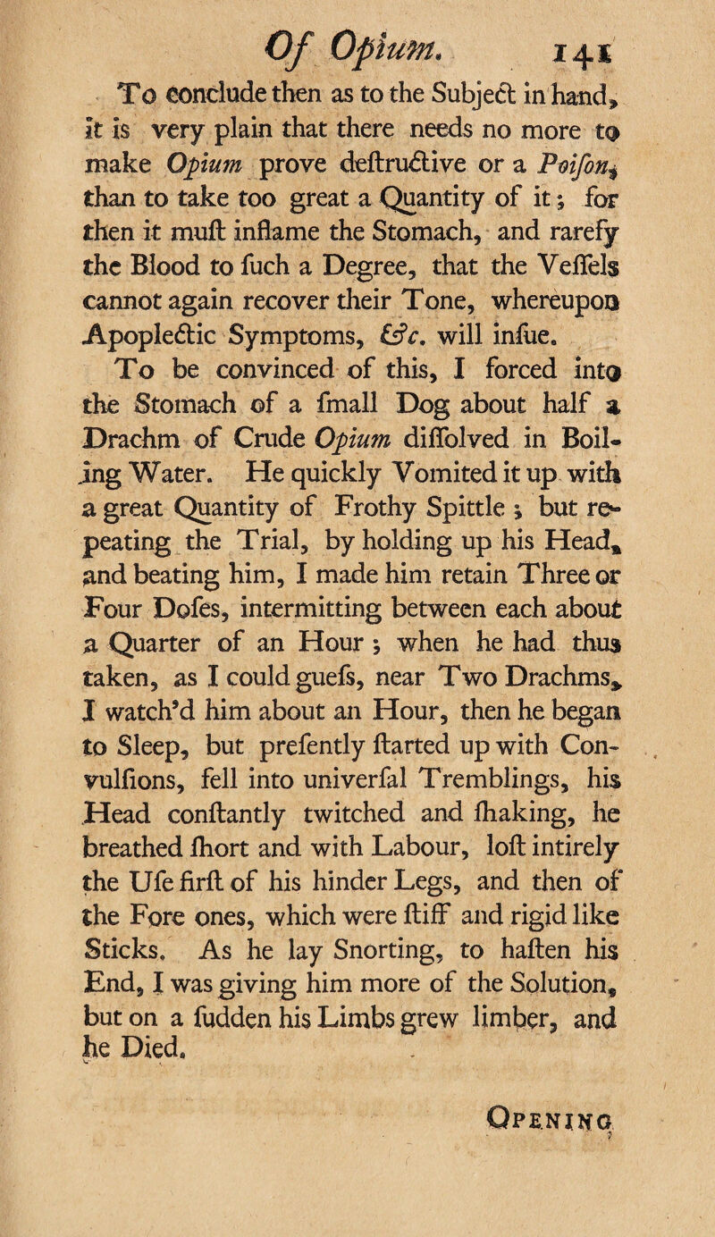 To conclude then as to the Subject in hand, it is very plain that there needs no more to make Opium prove deftru&ive or a Poifon* than to take too great a Quantity of it; for then it mult inflame the Stomach, and rarefy the Blood to fuch a Degree, that the Veflels cannot again recover their Tone, whereupon Apoplectic Symptoms, &c, will infiiee To be convinced of this, I forced into the Stomach of a fmall Dog about half % Drachm of Crude Opium diflblved in Boil¬ ing Water. He quickly Vomited it up with a great Quantity of Frothy Spittle 1 but re~ peating the Trial, by holding up his Head* and beating him, I made him retain Three or Four Dofes, intermitting between each about a Quarter of an Hour ; when he had thus taken, as Icouldguefs, near Two Drachms* I watchsd him about an Hour, then he began to Sleep, but prefently flatted up with Com vulfions, fell into univerfal Tremblings, his Head conflantly twitched and fhaking, he breathed lhort and with Labour, loft intirely the Ufe firft of his hinder Legs, and then of the Fore ones, which were ftiff and rigid like Sticks. As he lay Snorting, to haften his End, I was giving him more of the Solution, but on a fudden his Limbs grew limber, and he Died* V. s Opening ' . t