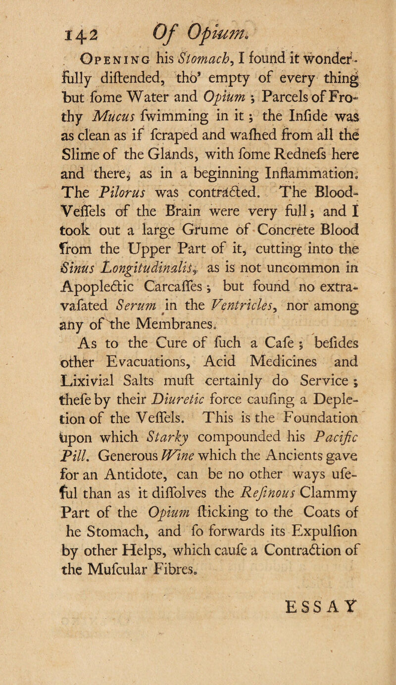 Opening his Stomachy I found it wonder¬ fully diftended, thb9 empty of every thing but fome Water and Opium \ Parcels of Fro¬ thy Mucus fwimming in it; the Infide was as clean as if fcraped and wafhed from all the Slime of the Glands, with fome Rednefs here and there, as in a beginning Inflammation, The Pilorus was con traded. The Blood- Veffels of the Brain were very full; and I took out a large Grume of Concrete Blood from the Upper Part of it, cutting into the Sinus LongitudimliSy as is not uncommon in Apoplectic Carcaffes *, but found no extra* vafated Serum in the Ventricles, nor among any of the Membranes e As to the Cure of fuch a Cafe y belides other Evacuations, Acid Medicines and Lixivial Salts muft certainly do Service ; thefe by their Diuretic force caufing a Deple¬ tion of the Veffels. This is the Foundation bpon which Starky compounded his Pacific PUL Generous Wine which the Ancients gave for an Antidote, can be no other ways ufe- ful than as it diffolves the Refinous Clammy Part of the Opium flicking to the Coats of he Stomach, and fo forwards its Expulfion by other Helps, which caufe a Contraction of the Mufcular Fibres. ESSAY