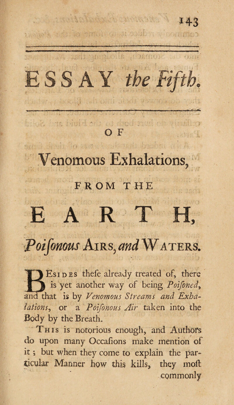 i+3 ESSAY the Fifth. O F Venomous Exhalations, FROM THE EARTH, Poifonous Airs, and W aters. Esides thefe already treated of, there is yet another way of being Poifoned, and that is by Venomous Streams and Exha¬ lations, or a Poifonous Air taken into the Body by the Breath. This is notorious enough, and Authors do upon many Occafions make mention of it i but when they come to explain the par¬ ticular Manner how this kills,' they molt commonly