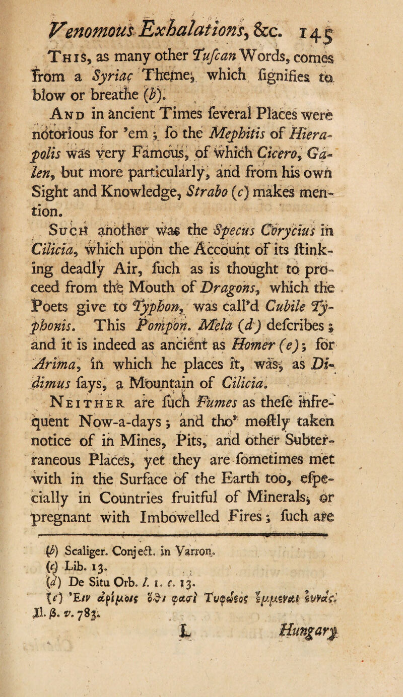 This, as many other Tufcan Words, comes from a Syriac Themes which fignifies to. blow or breathe (#). And in ancient Times feveral Places were notorious for 'em *, fo the Mephitis of Hiera- ^0/ir was very Famous, of which Ciciero9 Ga- len9 but more particularly, and from his own Sight and Knowledge, Strabo (c) makes men¬ tion. Such another Was the Specus Corycius m Cilicia, which upon the Account of its {link¬ ing deadly Air, fuch as is thought to pro¬ ceed from the Mouth of Dragons, which the Poets give to Pyphonr was call’d Cuhile Ty~ pbonis. This Pompon. Mela (d) defcribes i and it is indeed as ancient as Homer (e)\ for Arima, in which he places ft, was, as Di~ dimus fays, a Mountain of Cilicia. Neither are fuch Fumes as thefe infre¬ quent Now-a-days; and tho9 moftly taken notice of in Mines, Pits, arid other Subter- * . raneous Places, yet they are fometimes met with in the Surface of the Earth too, espe¬ cially in Countries fruitful of Minerals * or pregnant with Imbowelled Fires; fuch afe (3) Scaligcr. ConjetfL In Varron. (f) Lib. 13. V) De Situ Orb. L i. c. 13. to 'E/y (petal Tvpdm IypWeM Iwdco II. fi. v. 783* L Hungary