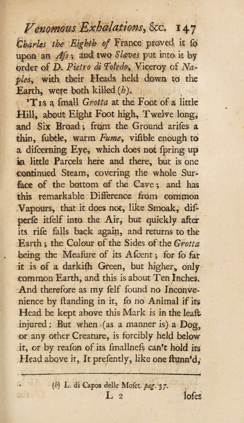 ’Charles the Eighth of France proved it fa Upon an A/s $ and two Slaves put into it by order of IX Pietro di Toledo^ Viceroy of Na~ pies? with their Heads held down to the Earth, were both killed (h). *Tis a fmall Grotta at the Foot of a little Hill, about Eight Foot high, Twelve long, and Six Broad 5 from the Ground arifes a thin, fubtle, warm Fume, vifible enough to a difcerning Eye, which does not fpring up in little Parcels here and there, but is one continued Steam, covering the whole Sur¬ face of the bottom of the Cave; and has this remarkable Difference from common Vapours, that it does not, like Smoak, dif- perfe itfelf into the Air, but quickly after its rife falls back again, and returns to the Earth ^ the Colour of the Sides of the Grotta being the Meafure of its Afcent; for fo far it is of a darkiih Green, but higher* only common Earth, and this is about Ten Inches, f'i And therefore as my felf found no Inconve¬ nience by Handing in it, fo no Animal if - It^ Head be kept above this Mark is in the leafh injured: But when • (as a manner is) a Dog, or any other Creature, is forcibly held below it, or by reafon of its fmallnefs can’t hold its Head above it. It prefently, like one fhmn’d,> (b) L, di Capoa delle Mofet fag. 3 7, . ; L 2 lofes