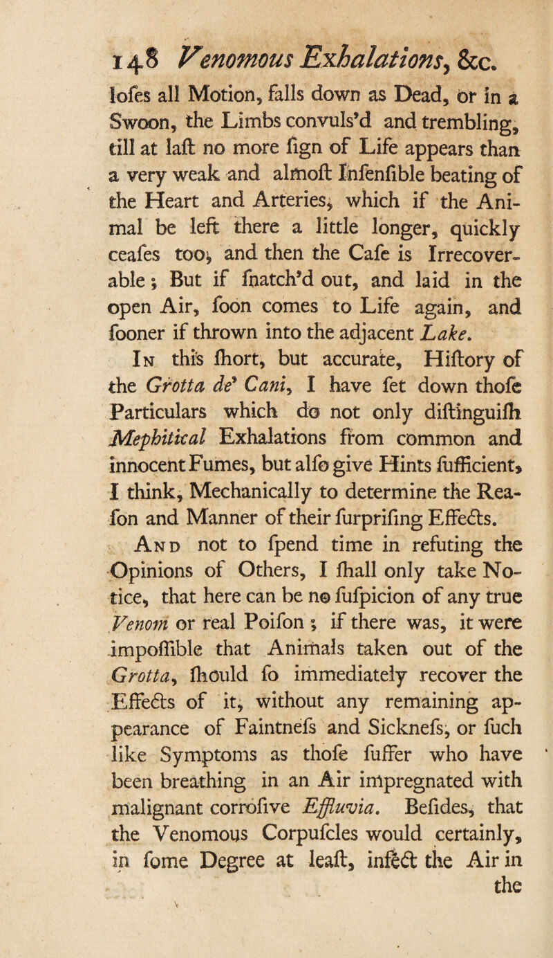 lofes all Motion, falls down as Dead, or in a Swoon, the Limbs convuls’d and trembling, till at laft no more fign of Life appears than a very weak and almoft Infenfible beating of the Heart and Arteries* which if the Ani¬ mal be left there a little longer, quickly ceafes too^ and then the Cafe is Irrecover¬ able ; But if fhatch’d out, and laid in the open Air, foon comes to Life again, and fooner if thrown into the adjacent Lake. In this fhort, but accurate, Hiftory of the Grotto, de% Cam, I have fet down thofe Particulars which do not only diftinguifh Mephitical Exhalations from common and innocent Fumes, but alfogive Hints fufficient* I think. Mechanically to determine the Rea- fon and Manner of their furprifing Effects. And not to fpend time in refuting the Opinions of Others, I fhall only take No¬ tice, that here can be no fufpicion of any true Venom or real Poifon *, if there was, it were impoftible that Animals taken out of the Grot la, fhould fo immediately recover the Effe&s of it, without any remaining ap¬ pearance of Faintnefs and Sicknefs, or fuch like Symptoms as thofe fuffer who have been breathing in an Air impregnated with malignant corrofive Effluvia. Befides, that the Venomous Corpufcles would certainly, in fome Degree at leaft, infed the Air in the