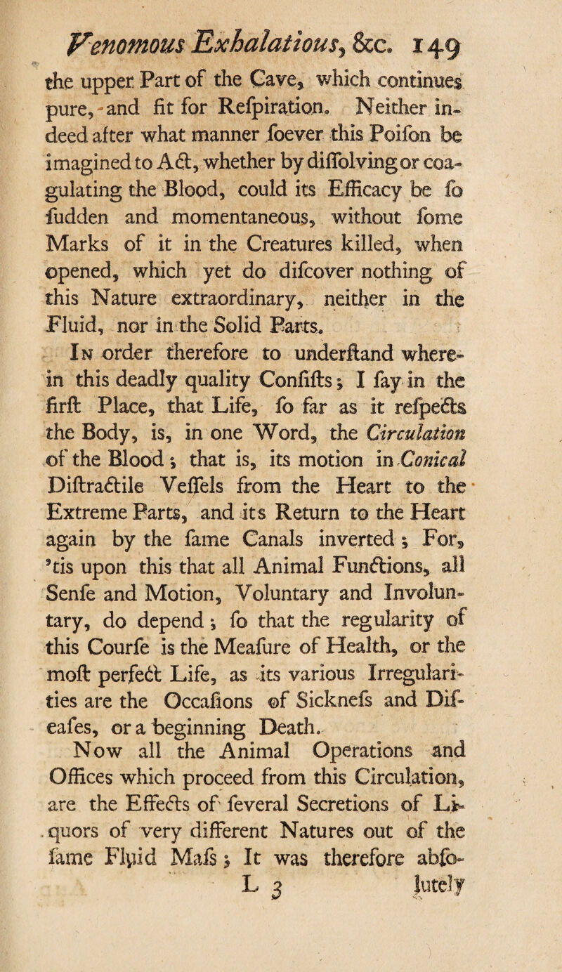 the upper Part of the Cave., which continues pure,-and fit for Refpiration, Neither in* deed after what manner foever this Poifon be imagined to Aft, whether by diffolvingor coa¬ gulating the Blood, could its Efficacy be fc fudden and momentaneous, without feme Marks of it in the Creatures killed, when opened, which yet do difeover nothing of this Nature extraordinary, neither in the Fluid, nor in the Solid Parts. In order therefore to underftand where¬ in this deadly quality Confifts; I fay in the firft Place, that Life, fo far as it refpefts the Body, is, in one Word, the Circulation of the Blood *, that is, its motion in Conical Diftraftile Veflels from the Heart to the Extreme Parts, and its Return to the Heart again by the fame Canals inverted y Fors 9tis upon this that all Animal Funftions, all Senfe and Motion, Voluntary and Involun¬ tary, do depend *, fo that the regularity of this Courfe is the Meafure of Health, or the moft perfeft Life, as its various Irregulari¬ ties are the Occafions of Sicknefs and Dif- eafes, or a beginning Death. Now all the Animal Operations and Offices which proceed from this Circulation, are the Effefts of feveral Secretions of Li= . quors of very different Natures out of the fame Flyid Mafs 5 It was therefore abfo~ L 3 Jutely