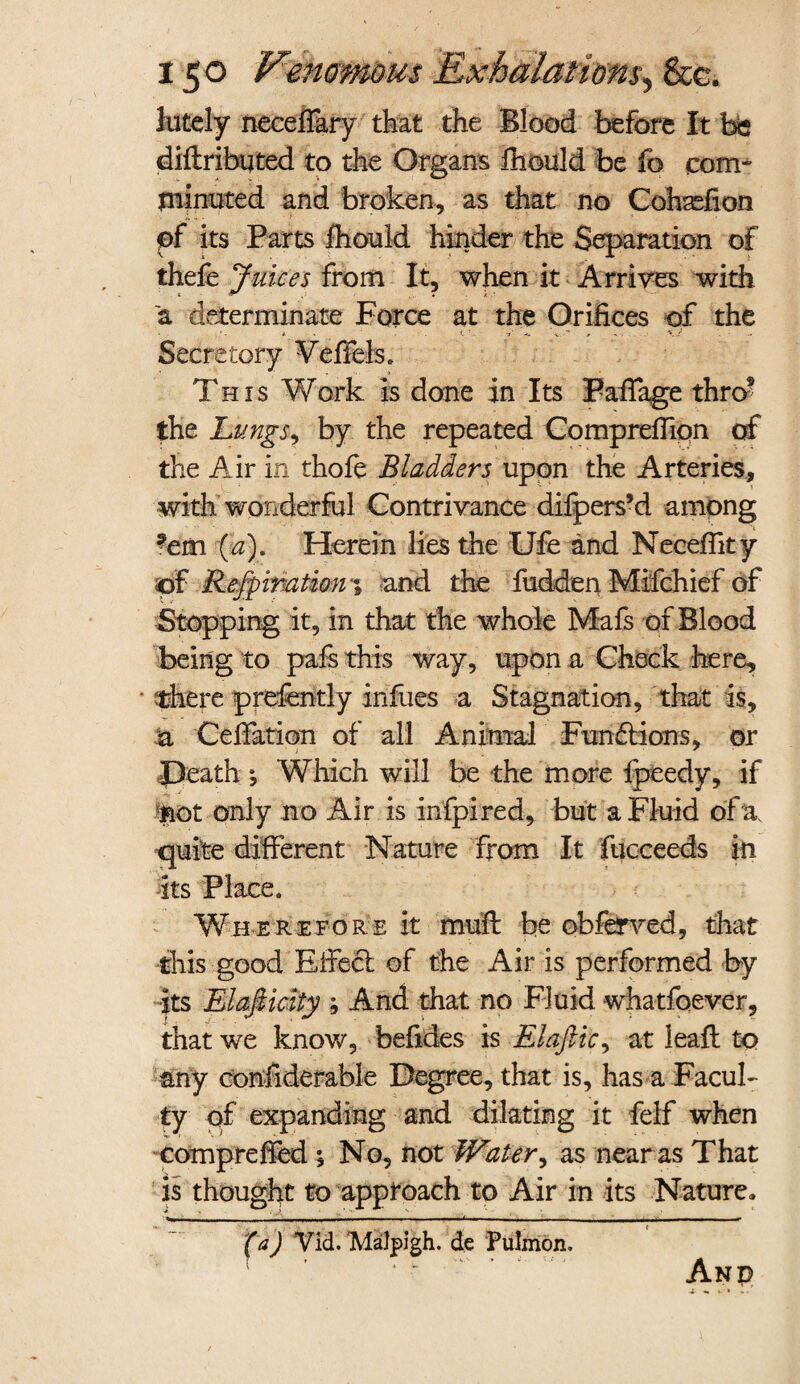 lutely neceflary that the Blood before It be diftributed to the Organs fhould be fo com- minuted and broken, as that no Cohasfion ef its Parts fhould hinder the Separation of thele Juices from It, when it Arrives with a determinate Force at the Orifices of the Secretory Veffels. This Work is done in Its Pafiage thro5 the Lungs, by the repeated Comprefiipn of the Air in thole Bladders upon the Arteries, with wonderful Contrivance difpers’d among ?em (a). Herein lies the Ufe and Neceffity of Refpiration-% a nd the fudden Mifchief of Stopping it, in that the whole Mafs of Blood being to pafs this way, upon a Check here, • there prefently infues a Stagnation, that is, a Cefiation of all Animal Functions, or Death *, Which will be the more Ipeedy, if not only no Air is infpired, but a Fluid of a. quite different Nature from It fucceeds in its Place. Wherefore it mull be obferved, that this good Eifecl of the Air is performed by its Elasticity ; And that no Fluid whatfoever, that we know, befides is Elaftic, at lealt to any confiderable Degree, that is, has a Facul¬ ty of expanding and dilating it felf when comprefied ^ No, not Water, as near as That is thought to approach to Air in its Nature, (a) Vid. Malpigh. de Pulmon. And