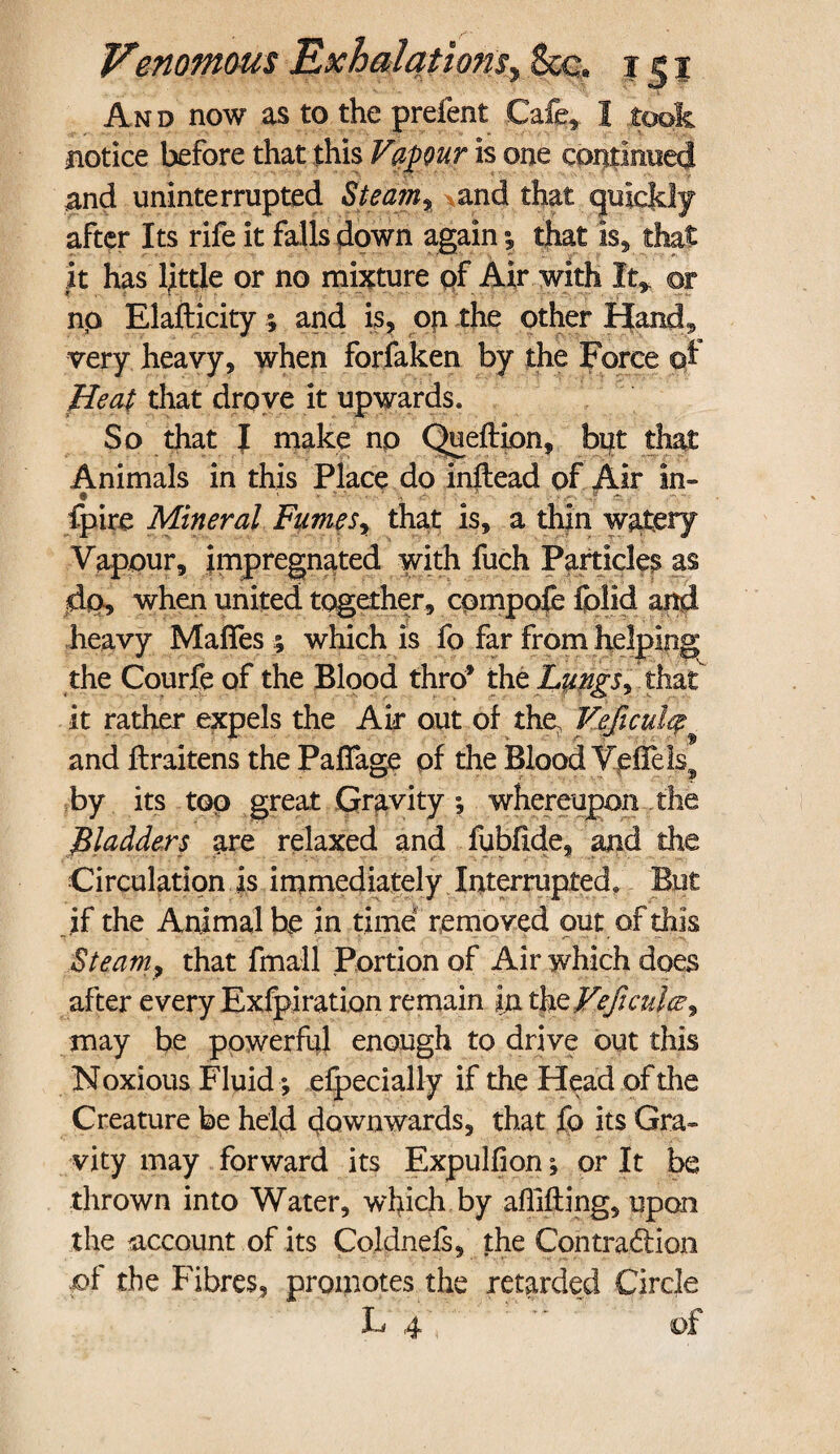 A n d now as to the prefent Cafe, 1 took notice before that this Vapour is one continued and uninterrupted St earn, and that quiejdy after Its rife it falls down again •, that is, that it has little or no mixture of Air with It* ©r np Elafticity; and is, on the other Hand, very heavy, when forfaken by the Force ©I Heat that drove it upwards* So that | make np Queftion, but that Animals in this Place.do inftead of Air in- fpire Mineral Fumes, that is, a thin watery Vapour, impregnated with fuch Particles as jdp, when united together, compofe folid and heavy Mafies ; which is fo far from helping the Courfe of the Blood thro* the that it rather expels the Air out of the. Ye ft cutq and ftraitens the Paffage of the Blood VefTels? by its top great Gravity ; whereupon the ^ladders are relaxed and fubfide, and the Circulation is immediately Interrupted, But if the Animal be in time removed out of this aSteam, that fmall Portion of Air which does after every Exfpiration remain in thzVeficulce^ may be powerful enough to drive out this Noxious Fluid *, elpecially if the Head of the Creature be held downwards, that fo its Gra¬ vity may forward its Expulfion or It be thrown into Water, which by affifting, upon the raccount of its Coldnefs, the Contraction of the Fibres, promotes the retarded Circle L 4  of