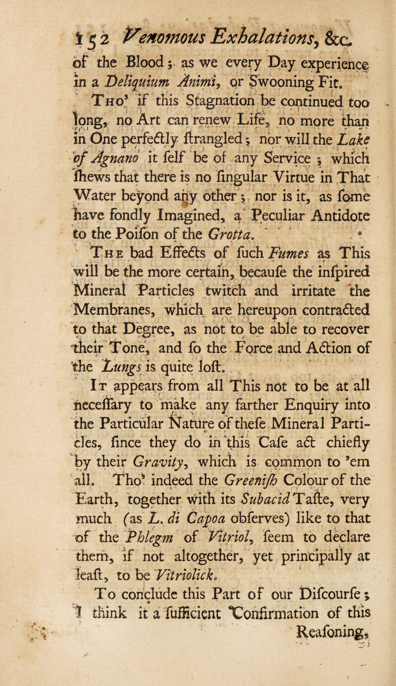 of the Blood * as we every Day experience in a Deliquium Animi, qr Swooning Fit, Thqs if this Stagnation be continued too long* no Art can renew Life, no more than in One perfectly ftrangled; nor will the Lake of Agnano it felf be of any Service 5 which ihews that there is no Angular Virtue in That Water beyond any other j nor is it, as fome have Fondly Imagined, a Peculiar Antidote to the Poifon of the Grotta. ' • The bad Effects of fuch Fumes as This v r V will be the more certain, becaufe the infpired Mineral Particles twitch and irritate the Membranes, which are hereupon contracted to that Degree, as not to be able to recover their Tone, and fo the Force and ACtion of the Lungs is quite loft. It appears from all This not to be at all neceflary to make any farther Enquiry into the Particular Nature of thefe Mineral Parti- r - cles, fince they do in this Cafe aCt chiefly by their Gravity, which is common to ’em all. Tho* indeed the Greenifh Colour of the Earth, together with its SubacidTafte, very much fas L< At Capa obferves) like to that of the Phlegm of Vitriol, feem to declare them, if not altogether, yet principally at leaf!, to be Vitriolick. To conclude this Part of our Difcourfe; r, 4 * * 1 think it a fufficient Confirmation of this Reafoning, - - 'Ll* «