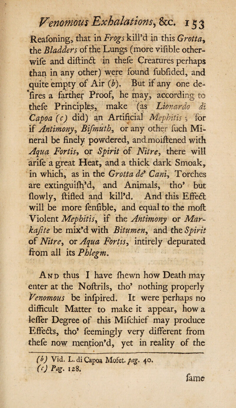 Reafoning, that in Frogs killed in this Grotta, the Bladders of the Lungs (more vifible other- wife and diftind in thefe Creatures perhaps than in any other) were found fubfided, and quite empty of Air (b). But if any one de- Yires a farther Proof, he may, according to thefe Principles, make (as Lionardo di Capo a (c) did) an Artificial Mephitis % lor if Antimony? Bifmuth, or any other fuch Mi¬ neral be finely powdered, andmoiftened with Aqua Forth? or Spirit of Nitre, there will arife a great Heat, and a thick dark Smoak, in which, as in the Grotta de9 Cam, Torches are extinguifh’d, and Animals, tho’ but fiowly, ftifled and kill’d. And this Effied will be more fenfible, and equal to the moil Violent Mephitis, if the Antimony or Mar- kafite be mix’d with Bitumen, and the Spirit of Nitre, or Aqua For Us? intirely depurated from all its Phlegm. And thus I have fhewn how Death may enter at the Noftrils, tho’ nothing properly Venomous be infpired. It were perhaps no difficult Matter to make it appear, how a leffer Degree of this Mifchief may produce Effeds, tho’ feemingly very different from thefe now mention’d, yet in reality of the (b) Vid. L. di Capoa Mofet. peg. 40. (c) 128, fame