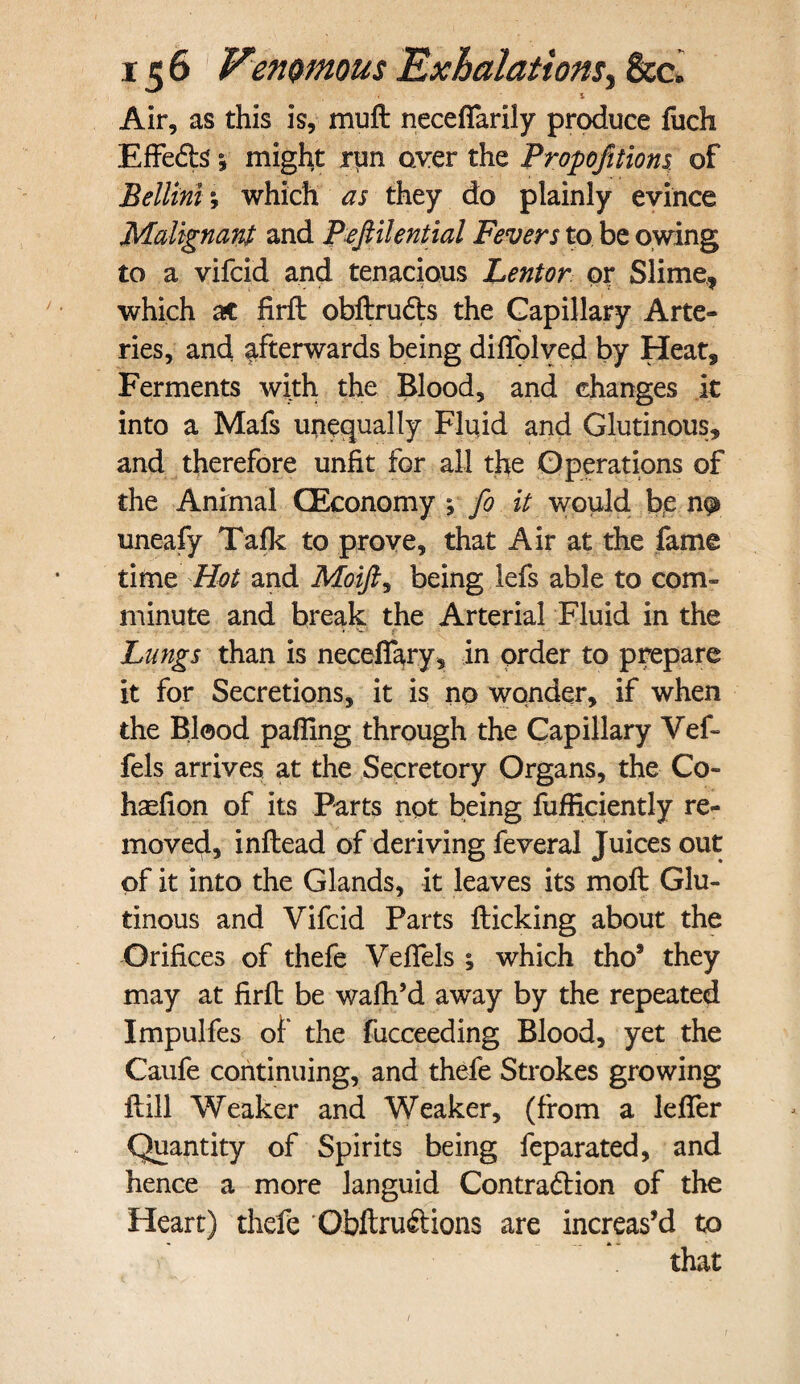 Air, as this is, muft neceffarily produce fuch Effefts 5 might run over the Proportions of Bellini; which as they do plainly evince Malignant and Pefiilential Fevers to, be owing to a vifeid and tenacious Lentor or Slime, which ac firft: obftrudts the Capillary Arte¬ ries, and afterwards being diftolved by Heat, Ferments with the Blood, and changes it into a Mafs unequally Fluid and Glutinous, and therefore unfit for all the Operations of the Animal (Economy ;■ fo it would bfe np uneafy Talk to prove, that Air at the fame time Hot and Moifi, being lefs able to com¬ minute and break the Arterial Fluid in the Lungs than is neceffary, in order to prepare it for Secretions, it is no wonder, if when the Blood pafiing through the Capillary Vef- fels arrives at the Secretory Organs, the Co- haefion of its Parts npt being fufficiently re¬ moved, inftead of deriving feveral Juices out of it into the Glands, it leaves its moft Glu¬ tinous and Vifeid Parts flicking about the Orifices of thefe Veflels ; which tho9 they may at firft be wafh’d away by the repeated Impulfes of the fucceeding Blood, yet the Caufe continuing, and thefe Strokes growing Hill Weaker and Weaker, (from a leffer Quantity of Spirits being feparated, and hence a more languid Contradlion of the Heart) thefe Obflruftions are increas’d to