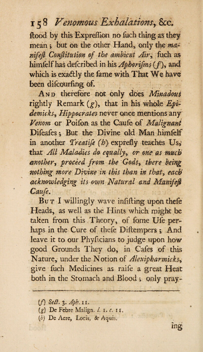 ftood by this Expreffion no fuch thing as they mean ; but on the other Hand, only the ma- nifeft Conftitution of the ambient Air, fuch as himfeif has defcribed in his Aphorifms (/), and which is exactly the fame with That We have been difcourfmg of. And therefore not only does Minadous rightly Remark (g), that in his whole Ep- demicks, Hippocrates never once mentions any Venom or Poifon as the Caufe of Malignant Difeafes; But the Divine old Man himfeif in another Treatife (h) exprefly teaches Us3? that All Maladies do equally, or one as much another, proceed from the Gods, there being nothing more Divine in this than in that-, each acknowledging its own Natural and Manifeji Caufe, But I willingly wave infilling upon thefe Heads, as well as the Hints which might be taken from this Theory, of fome Ufe per¬ haps in the Cure of thefe Diilempers ; And leave it to our Phyficians to judge upon how good Grounds They do, in Cafes of this Nature, under the Notion of Alexipharmieks, give fuch Medicines as raife a great Heat both in the Stomach and Blood only pray- (f) Sett. 3. Aph. 11. {£•} De Febre Malign. /. 1, c. 1 r, {b) De Aere, Lock, Be Acjuis. tng