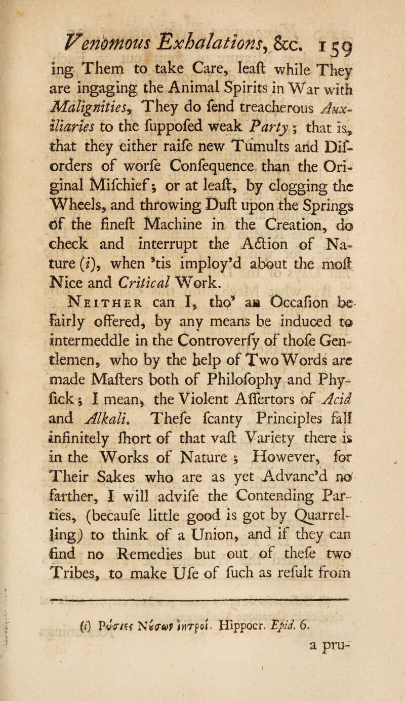 ing Them to take Care, leaft while They are ingaging the Animal Spirits in War with Malignities, They do fend treacherous Aux¬ iliaries to the fuppofed weak Party ; that is, that they either raife new Tumults and Dif- orders of worfe Conlequence than the Ori¬ ginal Mifchief; or at leaft, by clogging the Wheels, and throwing Dull upon the Springs df the fineft Machine in the Creation, do check and interrupt the Adlion of Na¬ ture (i), when his imploy’d about the moll Nice and Critical Work, Neither can I, tho* am Occafion be- Fairly offered, by any means be induced to intermeddle in the Controverfy of thofe Gen¬ tlemen, who by the help of Two Words are made Mafters both of Philofophy and Phy- fick; I mean, the Violent Aifertors of Acid and Alkali. Thefe fcanty Principles fall infinitely Ihort of that vaft Variety there is in the Works of Nature ; However, for Their Sakes who are as yet Advanc’d no farther, I will advife the Contending Par¬ ties, (becaufe little good is got by Quarrel¬ ling,) to think of a Union, and if they can find no Remedies but out of thefe two Tribes, to make Ufe of fuch as reiult from (?) PvV/ff hrpoi. Hippocr. Ej>A 6. a pru- i