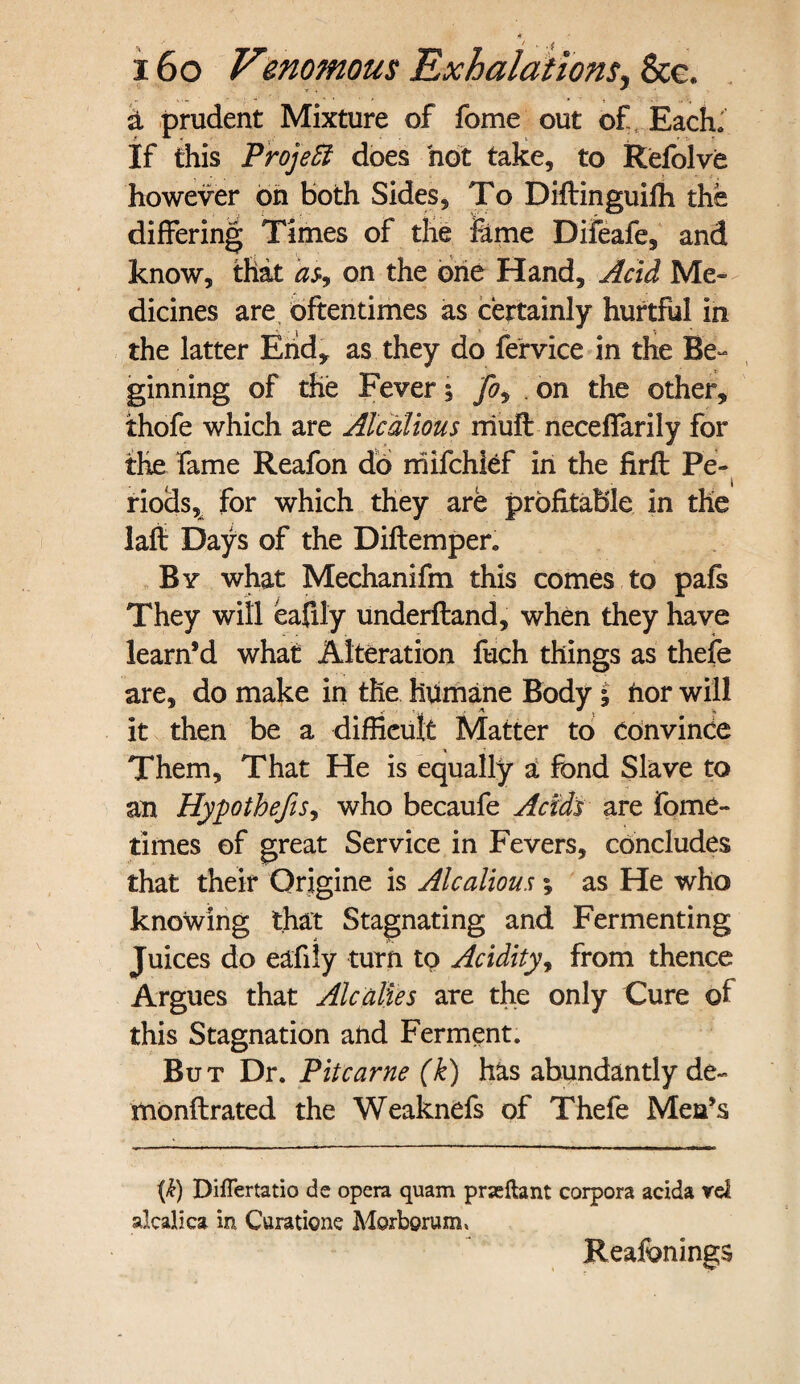 a prudent Mixture of fome out of Each. If this Project does hot take, to Refolve however on both Sides, To Diftinguifh the differing Times of the feme Difeafe, and know, that as9 on the one Hand, Acid Me¬ dicines are oftentimes as certainly hurtful in the latter End* as they do fervice in the Be¬ ginning of the Fever, j% on the other, thofe which are Alcalious muff: neceffarily for the fame Reafon do mifchief in the firff: Pe¬ riods, for which they are profitable in the lafi Days of the Diftempen By what Mechanifm this comes to pafs They will eafily underfland, when they have learn’d what Alteration fuch things as thefe are, do make in the humane Body i nor will it then be a difficult Matter to convince Them, That He is equally a fond Slave to an Hypothecs, who becaufe Acids are fome- times of great Service in Fevers, concludes that their Origine is Alcalious; as He who knowing that Stagnating and Fermenting Juices do eafily turn to Acidity, from thence Argues that Alcaldes are the only Cure of this Stagnation and Ferment. But Dr. Pit came (k) has abundantly de- monftrated the Weaknefs of Thefe Men’s \k) Differtatio de opera quam prseftant corpora acida rel alcalica in Curatione Morborum, Reafonings