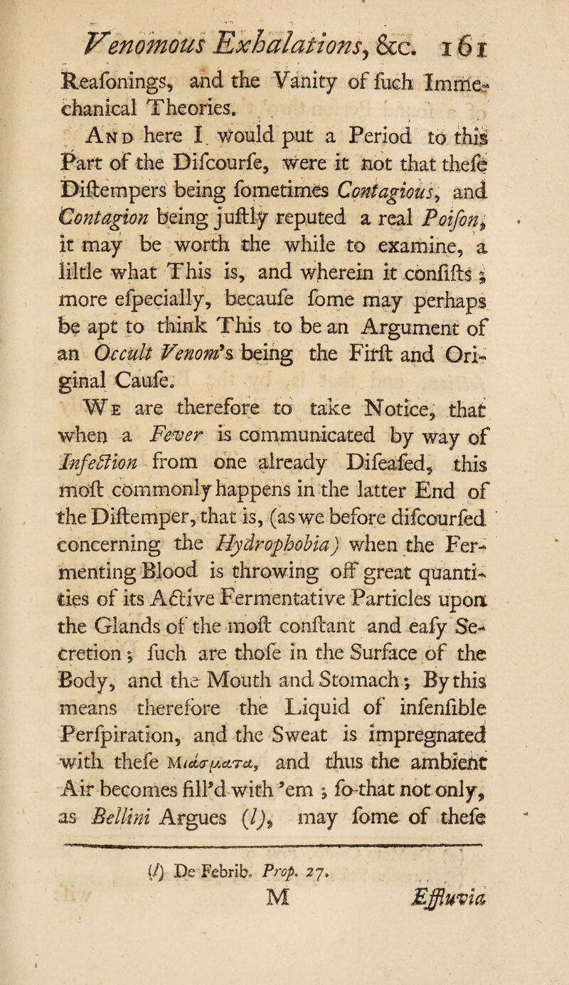 r. t Reafonings, and the Vanity of fuch Im me¬ chanical Theories. ,, , . . > , * And here I. would put a Period to this Part of the Difcourfe, Were it not that thefe Diftempers being fometimes Contagious, and Contagion being juddy reputed a real Poifon, it may be worth the while to examine, a liltle what This is, and wherein it cbnfiffs ; more efpecially, becaufe fome may perhaps be apt to think This to be an Argument of an Occult Venom's being the Fir ft and Ori¬ ginal Caufe. We are therefore to take Notice, that when a Fever is communicated by way of Infection from one already Difeafed, this mod: commonly happens in the latter End of the Diftemper, that is, (as we before difcourfed concerning the Hydrophobia) when the Fer¬ menting Blood is throwing off great quanti¬ ties of its A£iive Fermentative Particles upon the Glands of the mod: conftant and eafy Se¬ cretion ; fuch are thofe in the Surface of the Body, and the Mouth and Stomach; By this means therefore the Liquid of infenfible Perfpiration, and the Sweat is impregnated with thefe and thus the ambient Air becomes fill’d with ’em ; fo-that not only, as Bellini Argues (l)9 may fome of thefe (/) De Febrib- Prop. 27, M Effluvia